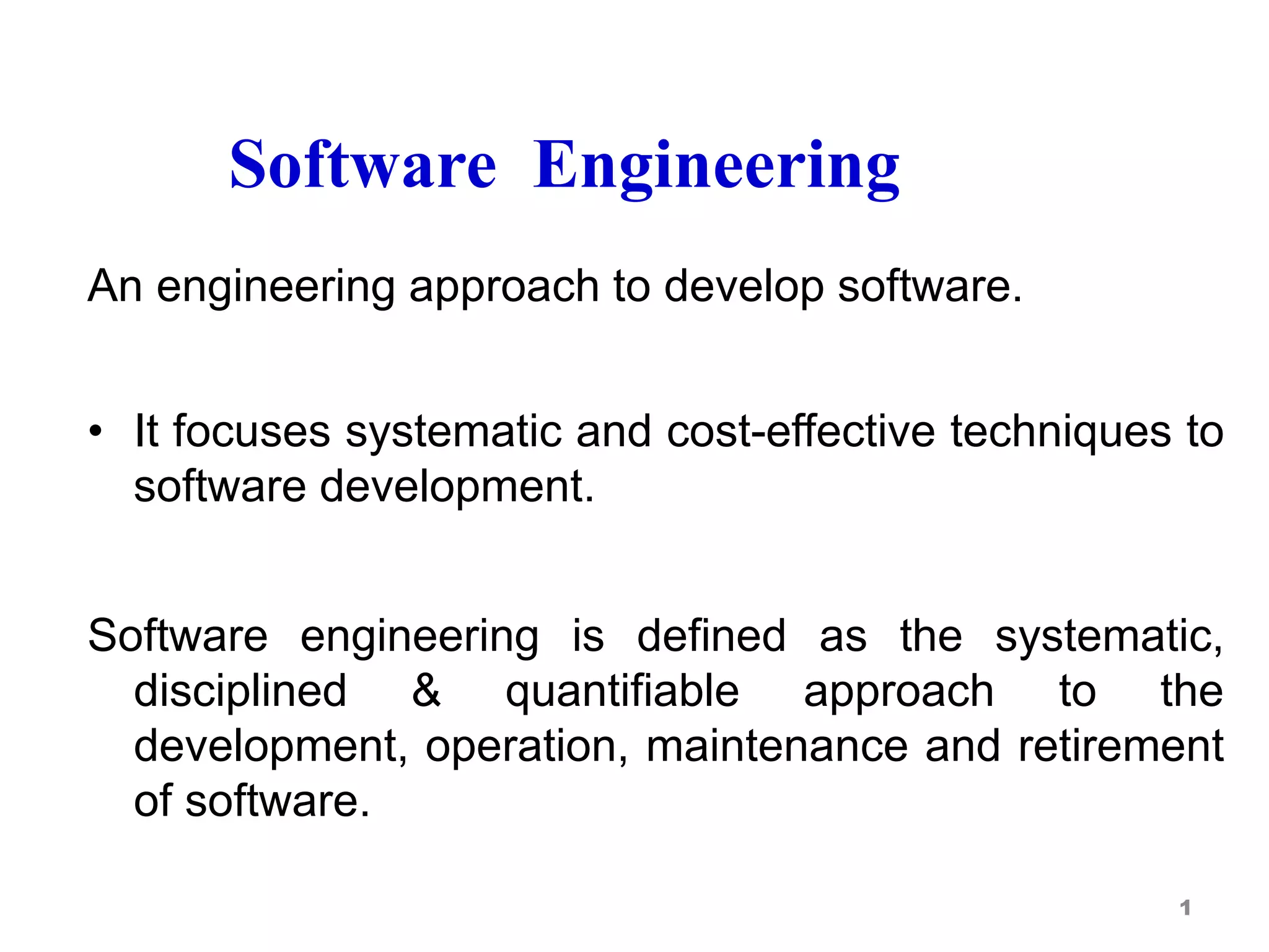 Software Engineering
An engineering approach to develop software.
• It focuses systematic and cost-effective techniques to
software development.
Software engineering is defined as the systematic,
disciplined & quantifiable approach to the
development, operation, maintenance and retirement
of software.
1
 