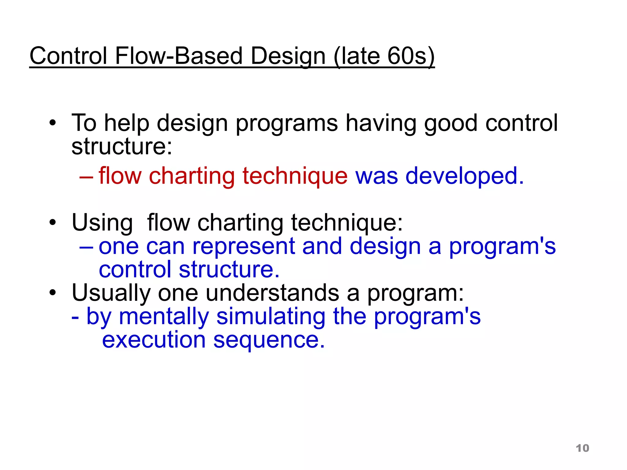 Control Flow-Based Design (late 60s)
• To help design programs having good control
structure:
– flow charting technique was developed.
• Using flow charting technique:
– one can represent and design a program's
control structure.
• Usually one understands a program:
- by mentally simulating the program's
execution sequence.
10
 