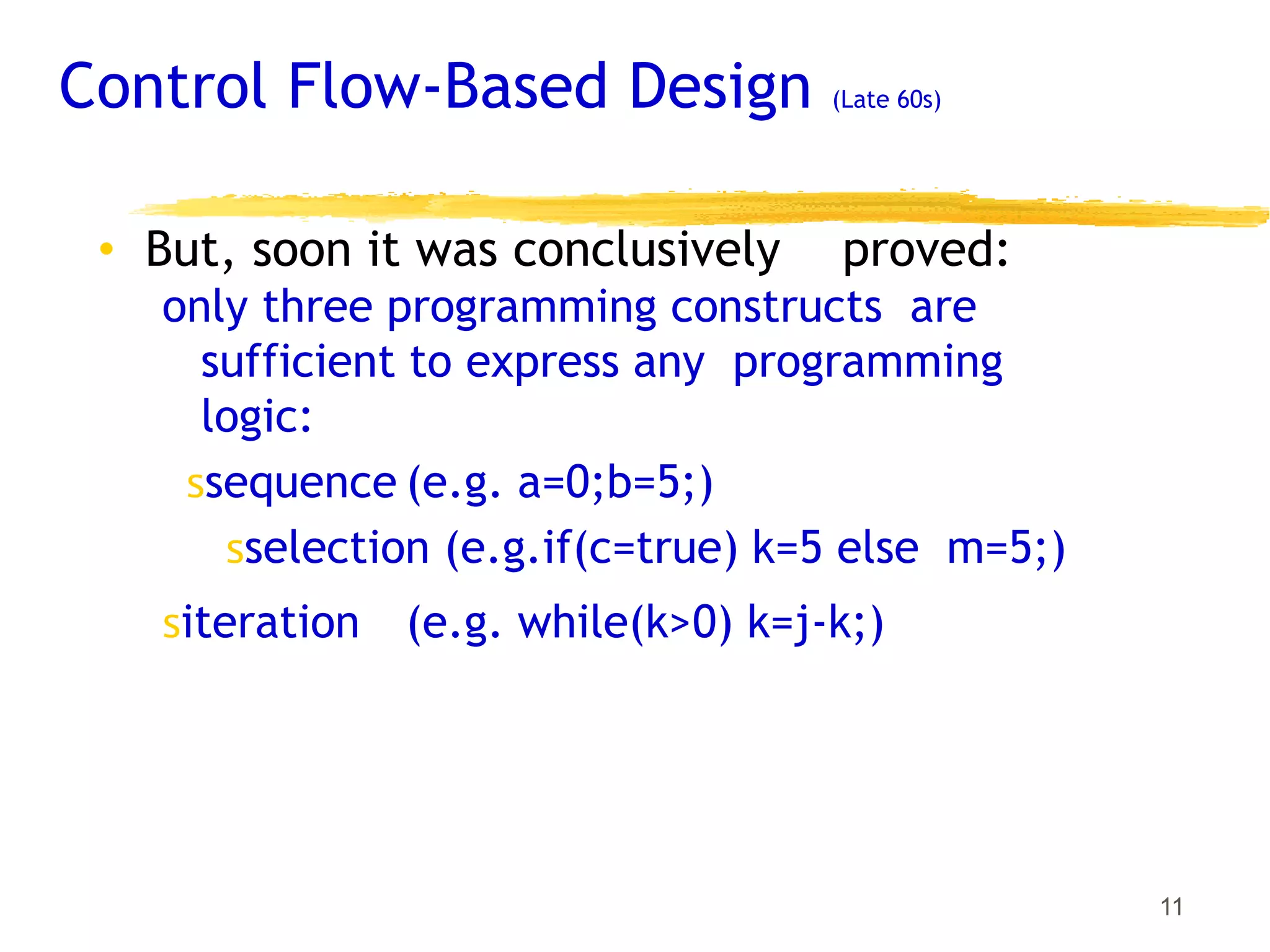 Control Flow-Based Design (Late 60s)
11
• But, soon it was conclusively proved:
only three programming constructs are
sufficient to express any programming
logic:
𝗌sequence (e.g. a=0;b=5;)
𝗌selection (e.g.if(c=true) k=5 else m=5;)
𝗌iteration (e.g. while(k>0) k=j-k;)
 