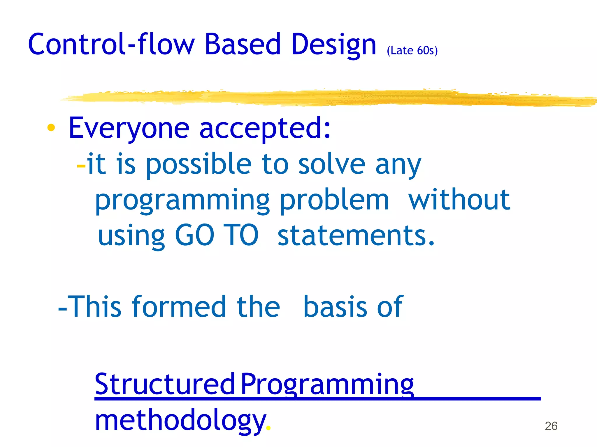 Control-flow Based Design (Late 60s)
• Everyone accepted:
-it is possible to solve any
programming problem without
using GO TO statements.
-This formed the basis of
StructuredProgramming
methodology. 26
 