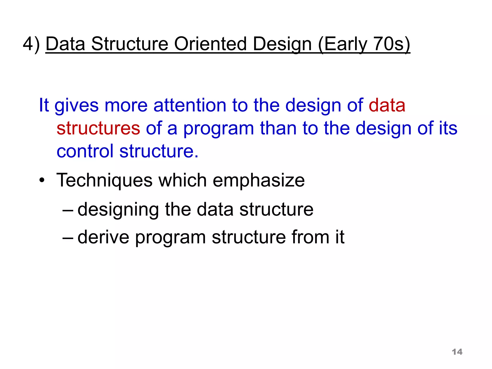 4) Data Structure Oriented Design (Early 70s)
It gives more attention to the design of data
structures of a program than to the design of its
control structure.
• Techniques which emphasize
– designing the data structure
– derive program structure from it
14
 