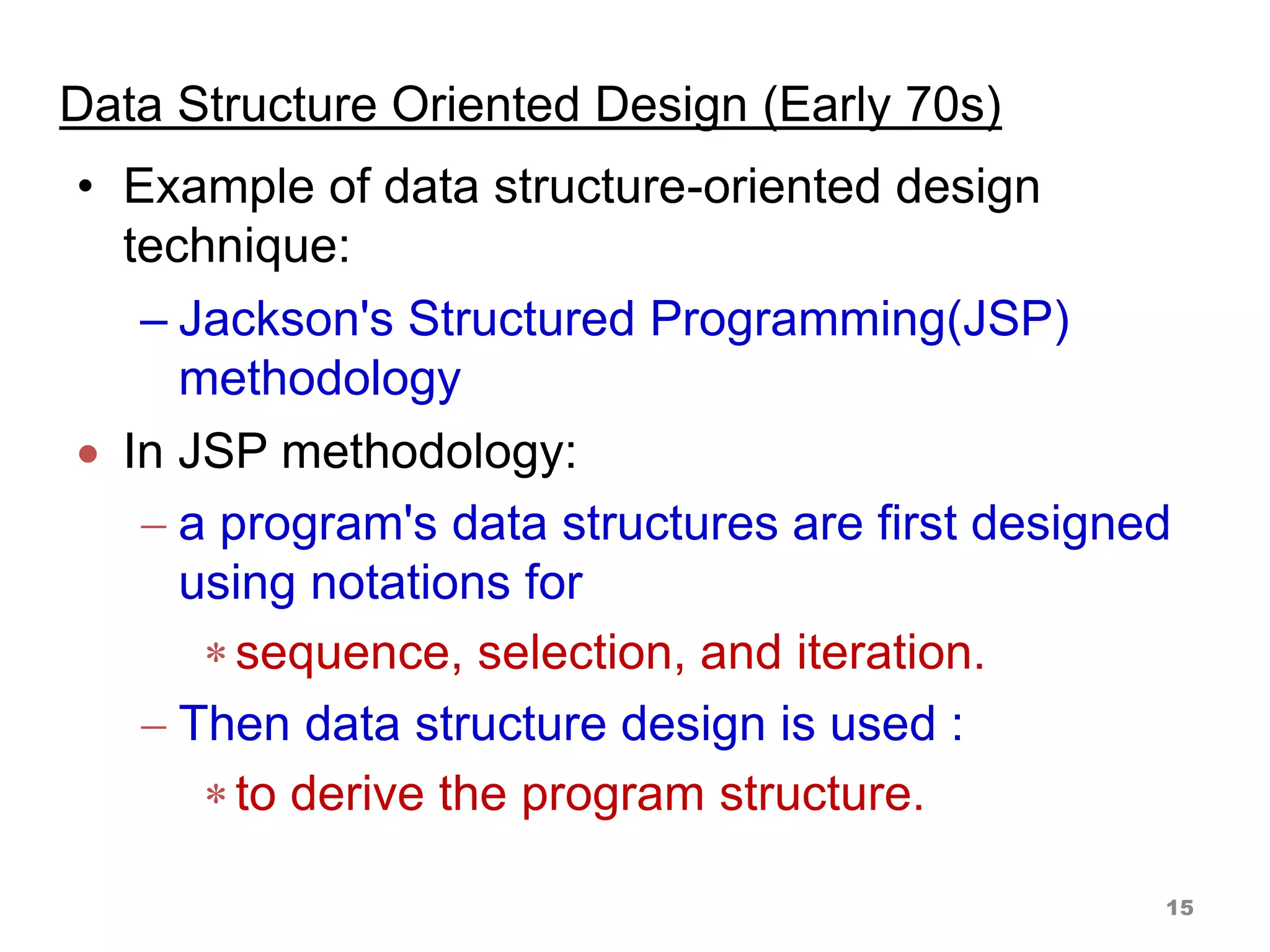 Data Structure Oriented Design (Early 70s)
• Example of data structure-oriented design
technique:
– Jackson's Structured Programming(JSP)
methodology
 In JSP methodology:
 a program's data structures are first designed
using notations for
sequence, selection, and iteration.
 Then data structure design is used :
to derive the program structure.
15
 