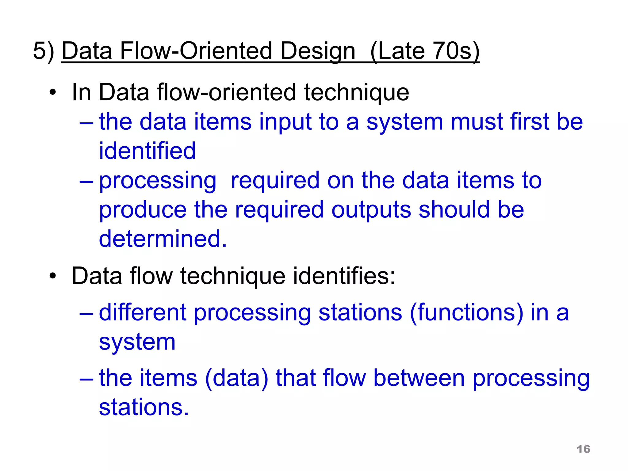 5) Data Flow-Oriented Design (Late 70s)
• In Data flow-oriented technique
– the data items input to a system must first be
identified
– processing required on the data items to
produce the required outputs should be
determined.
• Data flow technique identifies:
– different processing stations (functions) in a
system
– the items (data) that flow between processing
stations.
16
 