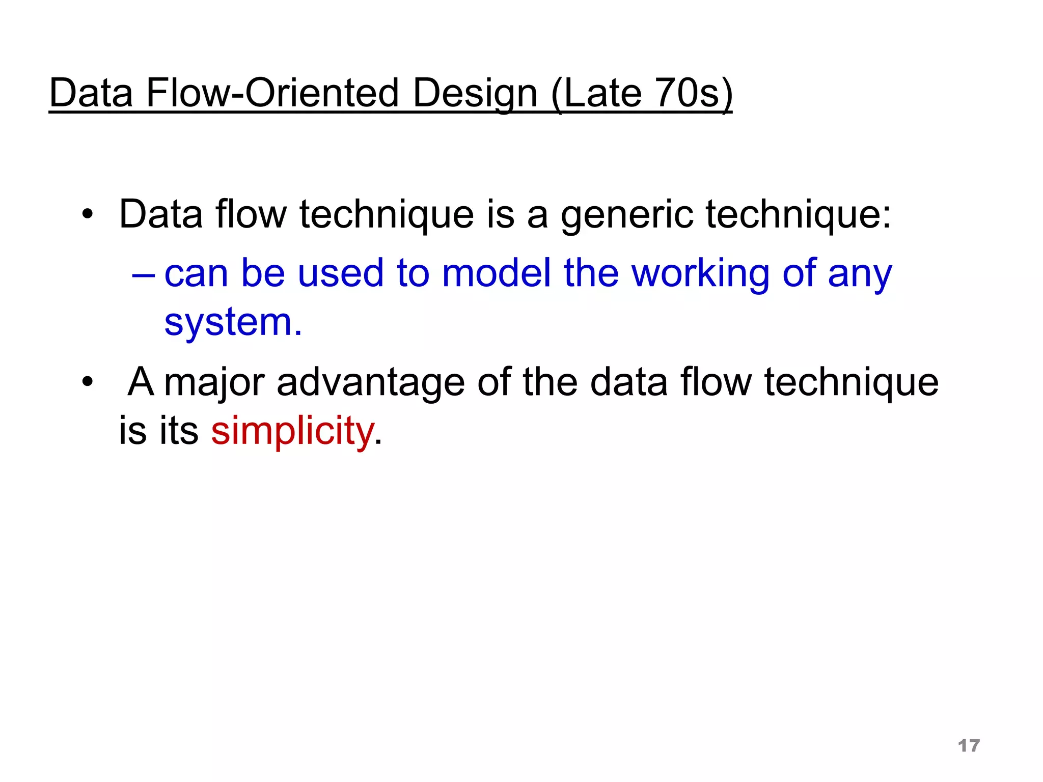 Data Flow-Oriented Design (Late 70s)
• Data flow technique is a generic technique:
– can be used to model the working of any
system.
• A major advantage of the data flow technique
is its simplicity.
17
 