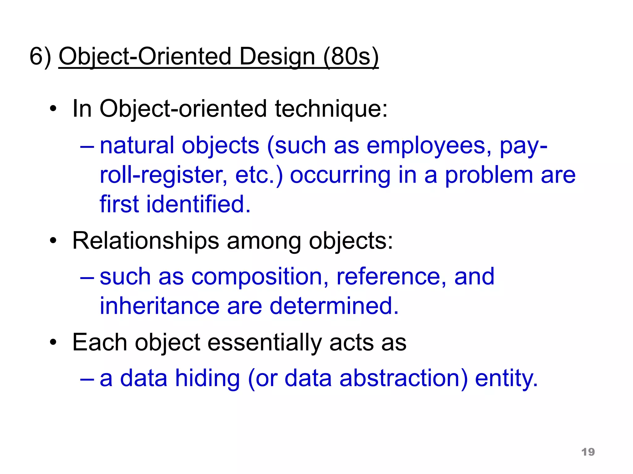 6) Object-Oriented Design (80s)
• In Object-oriented technique:
– natural objects (such as employees, pay-
roll-register, etc.) occurring in a problem are
first identified.
• Relationships among objects:
– such as composition, reference, and
inheritance are determined.
• Each object essentially acts as
– a data hiding (or data abstraction) entity.
19
 