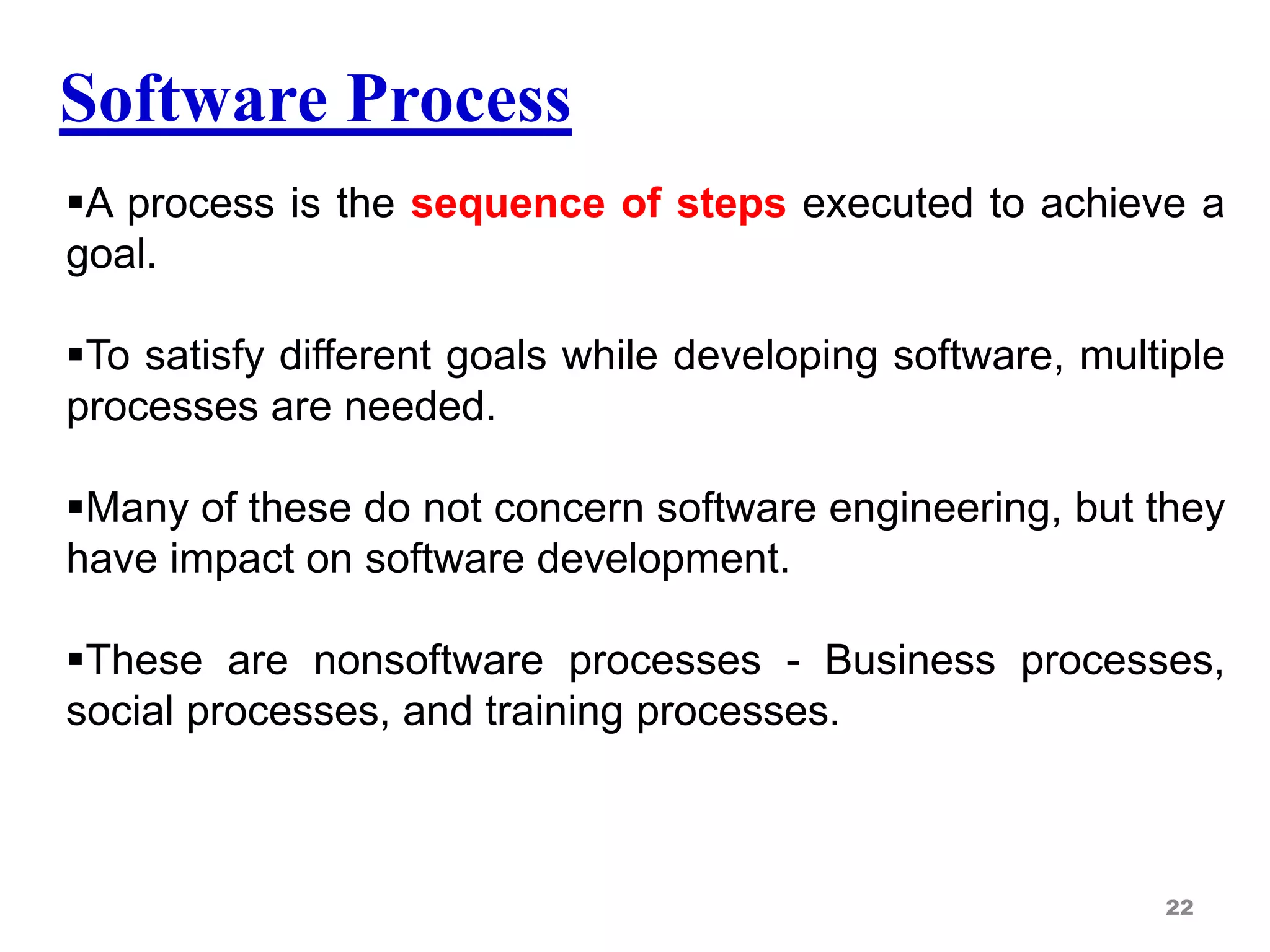 Software Process
A process is the sequence of steps executed to achieve a
goal.
To satisfy different goals while developing software, multiple
processes are needed.
Many of these do not concern software engineering, but they
have impact on software development.
These are nonsoftware processes - Business processes,
social processes, and training processes.
22
 
