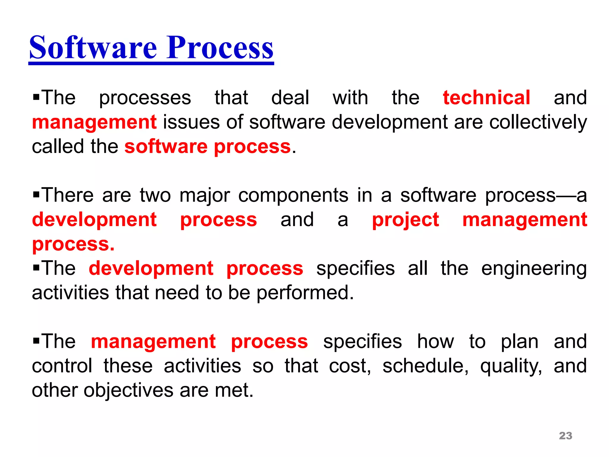Software Process
The processes that deal with the technical and
management issues of software development are collectively
called the software process.
There are two major components in a software process—a
development process and a project management
process.
The development process specifies all the engineering
activities that need to be performed.
The management process specifies how to plan and
control these activities so that cost, schedule, quality, and
other objectives are met.
23
 