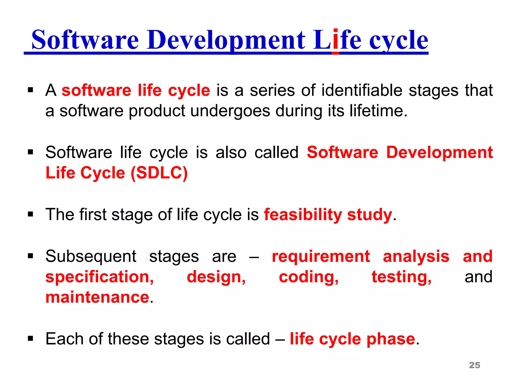 Software Development Life cycle
 A software life cycle is a series of identifiable stages that
a software product undergoes during its lifetime.
 Software life cycle is also called Software Development
Life Cycle (SDLC)
 The first stage of life cycle is feasibility study.
 Subsequent stages are – requirement analysis and
specification, design, coding, testing, and
maintenance.
 Each of these stages is called – life cycle phase.
25
 