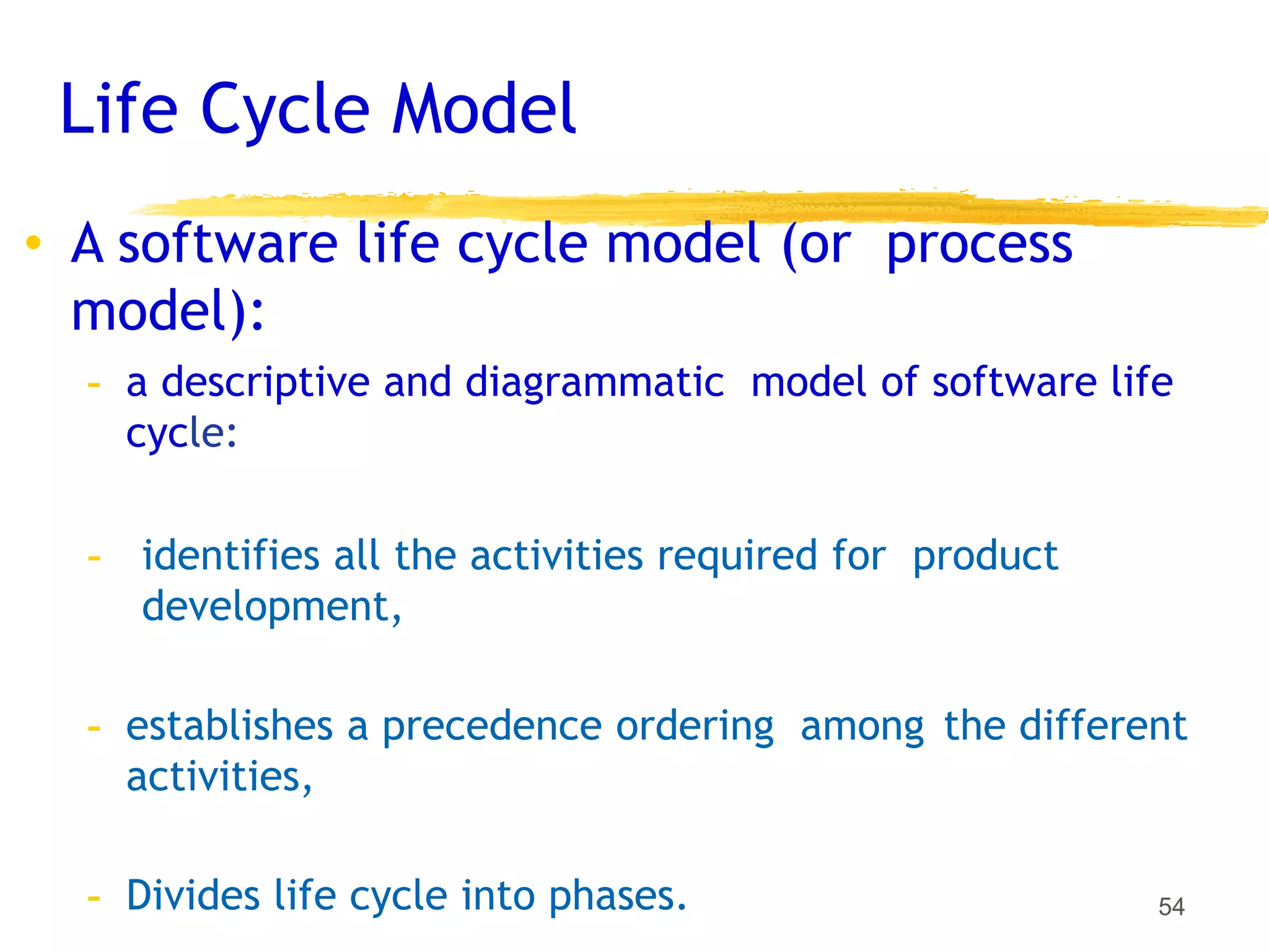 Life Cycle Model
54
• A software life cycle model (or process
model):
- a descriptive and diagrammatic model of software life
cycle:
- identifies all the activities required for product
development,
- establishes a precedence ordering among the different
activities,
- Divides life cycle into phases.
 