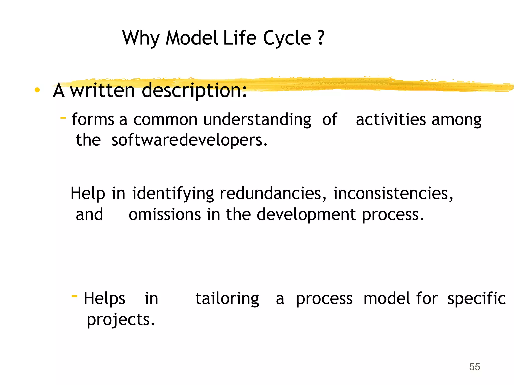 Why Model Life Cycle ?
55
• A written description:
- forms a common understanding of activities among
the softwaredevelopers.
Help in identifying redundancies, inconsistencies,
and omissions in the development process.
- Helps in tailoring a process model for specific
projects.
 