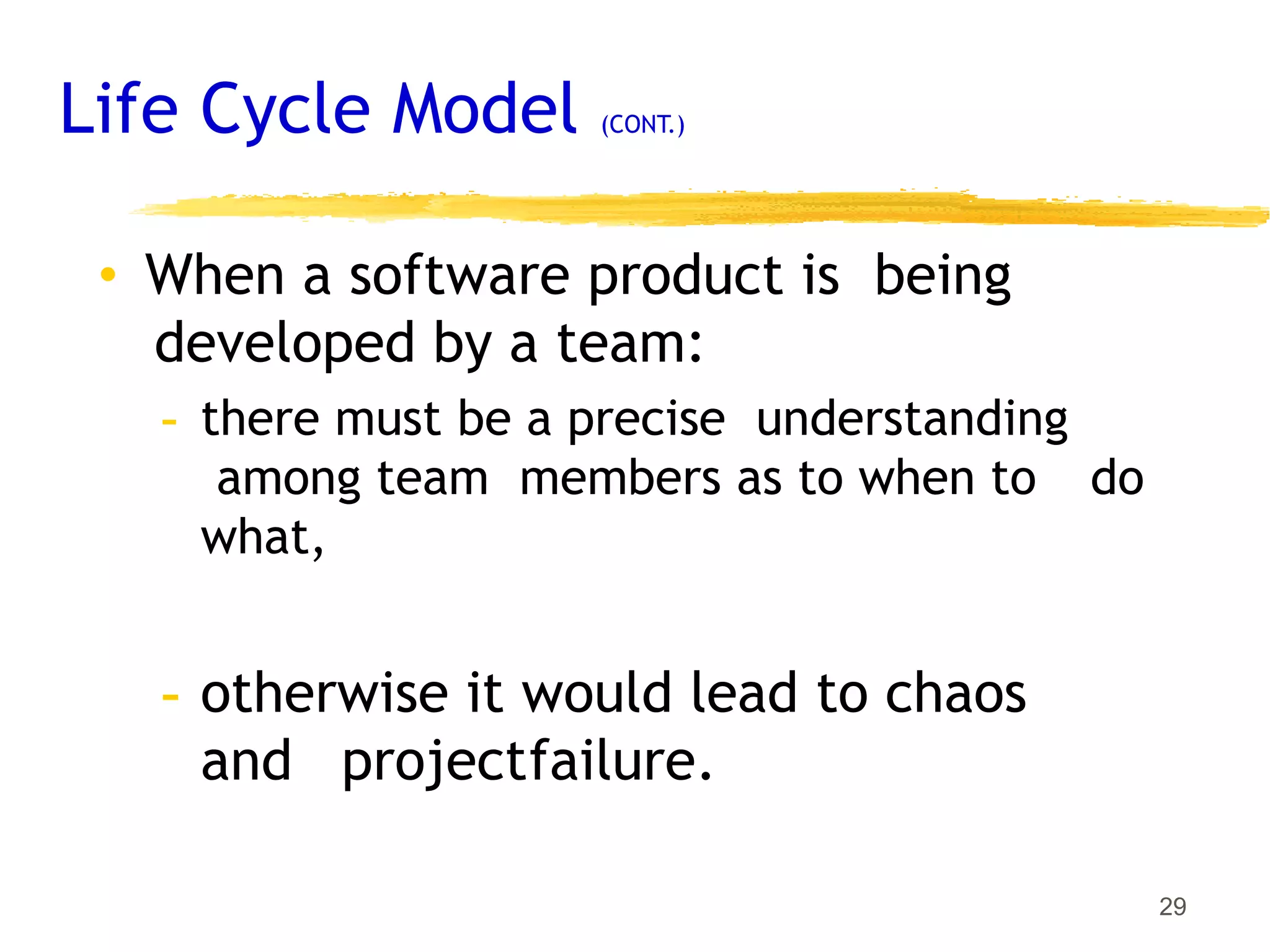 Life Cycle Model (CONT.)
29
• When a software product is being
developed by a team:
- there must be a precise understanding
among team members as to when to do
what,
- otherwise it would lead to chaos
and projectfailure.
 