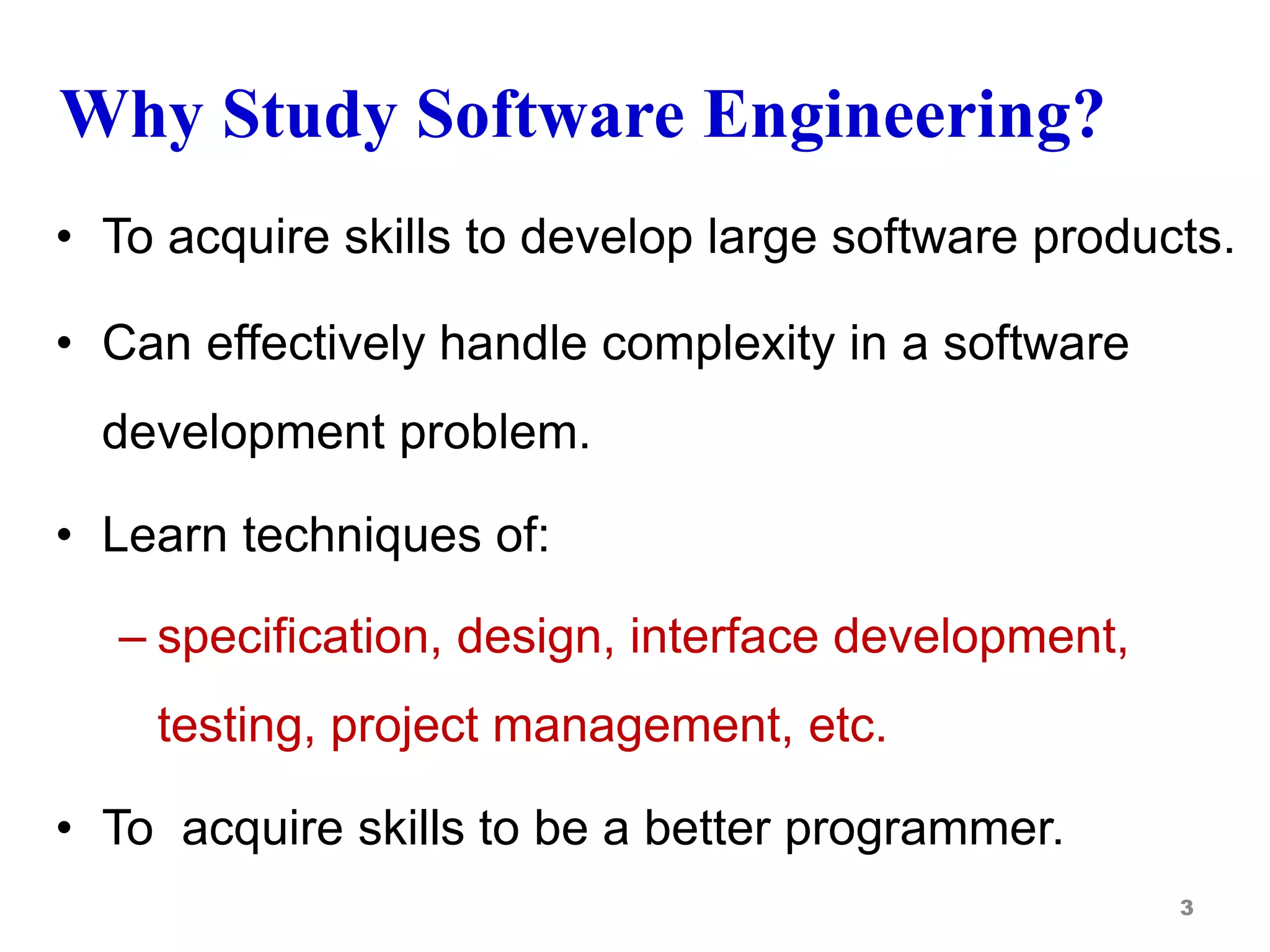 Why Study Software Engineering?
• To acquire skills to develop large software products.
• Can effectively handle complexity in a software
development problem.
• Learn techniques of:
– specification, design, interface development,
testing, project management, etc.
• To acquire skills to be a better programmer.
3
 