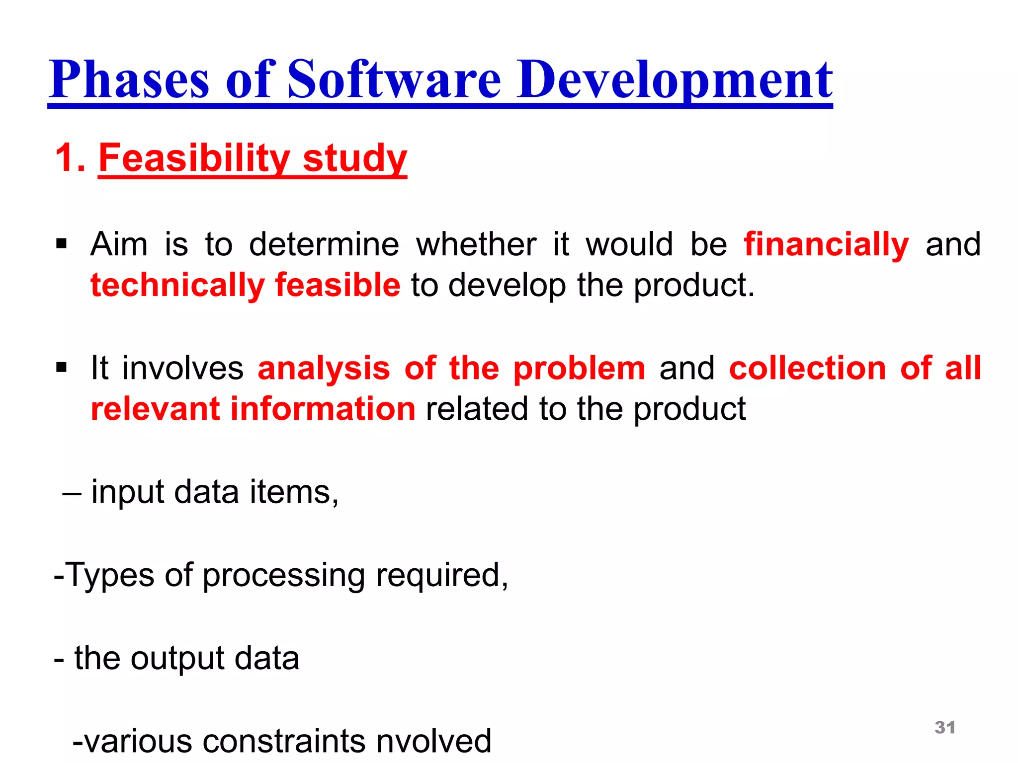 Phases of Software Development
1. Feasibility study
 Aim is to determine whether it would be financially and
technically feasible to develop the product.
 It involves analysis of the problem and collection of all
relevant information related to the product
– input data items,
-Types of processing required,
- the output data
-various constraints nvolved
31
 