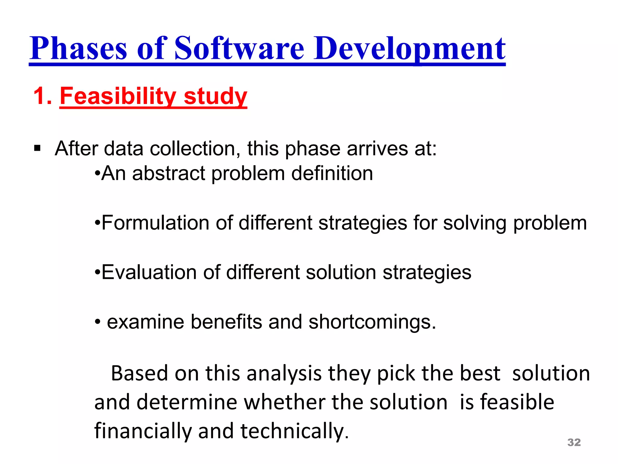 Phases of Software Development
1. Feasibility study
 After data collection, this phase arrives at:
•An abstract problem definition
•Formulation of different strategies for solving problem
•Evaluation of different solution strategies
• examine benefits and shortcomings.
Based on this analysis they pick the best solution
and determine whether the solution is feasible
financially and technically. 32
 