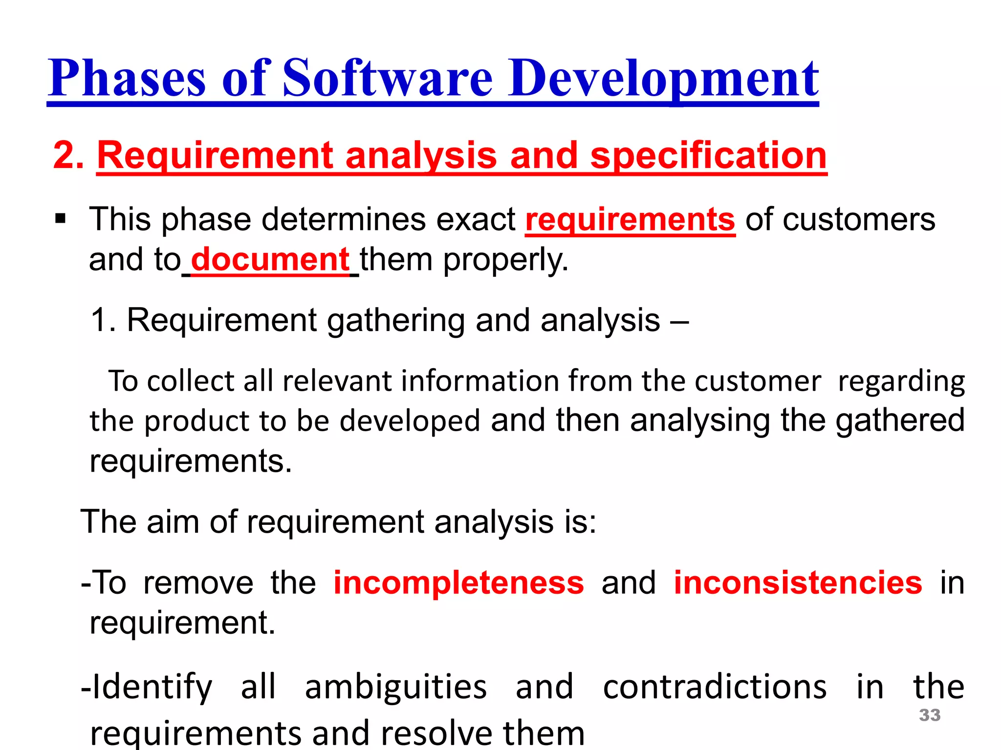 Phases of Software Development
2. Requirement analysis and specification
 This phase determines exact requirements of customers
and to document them properly.
1. Requirement gathering and analysis –
To collect all relevant information from the customer regarding
the product to be developed and then analysing the gathered
requirements.
The aim of requirement analysis is:
-To remove the incompleteness and inconsistencies in
requirement.
-Identify all ambiguities and contradictions in the
requirements and resolve them
33
 