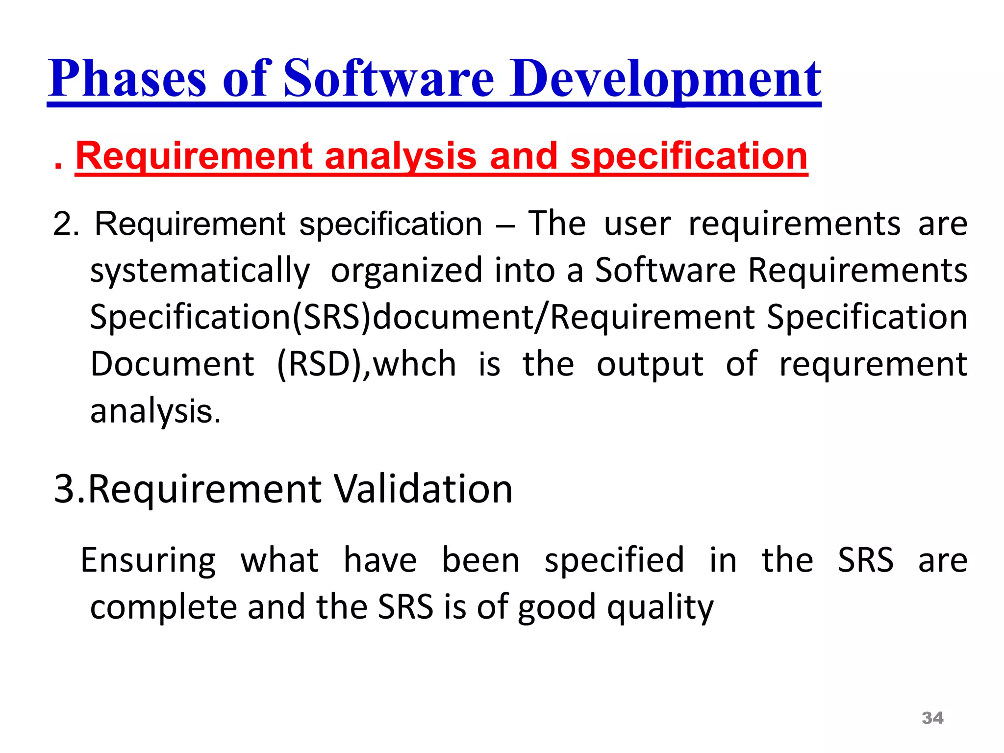 Phases of Software Development
. Requirement analysis and specification
2. Requirement specification – The user requirements are
systematically organized into a Software Requirements
Specification(SRS)document/Requirement Specification
Document (RSD),whch is the output of requrement
analysis.
3.Requirement Validation
Ensuring what have been specified in the SRS are
complete and the SRS is of good quality
34
 