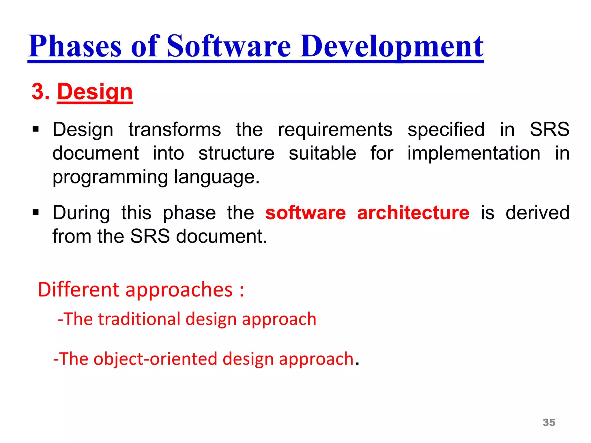 Phases of Software Development
3. Design
 Design transforms the requirements specified in SRS
document into structure suitable for implementation in
programming language.
 During this phase the software architecture is derived
from the SRS document.
Different approaches :
-The traditional design approach
-The object-oriented design approach.
35
 