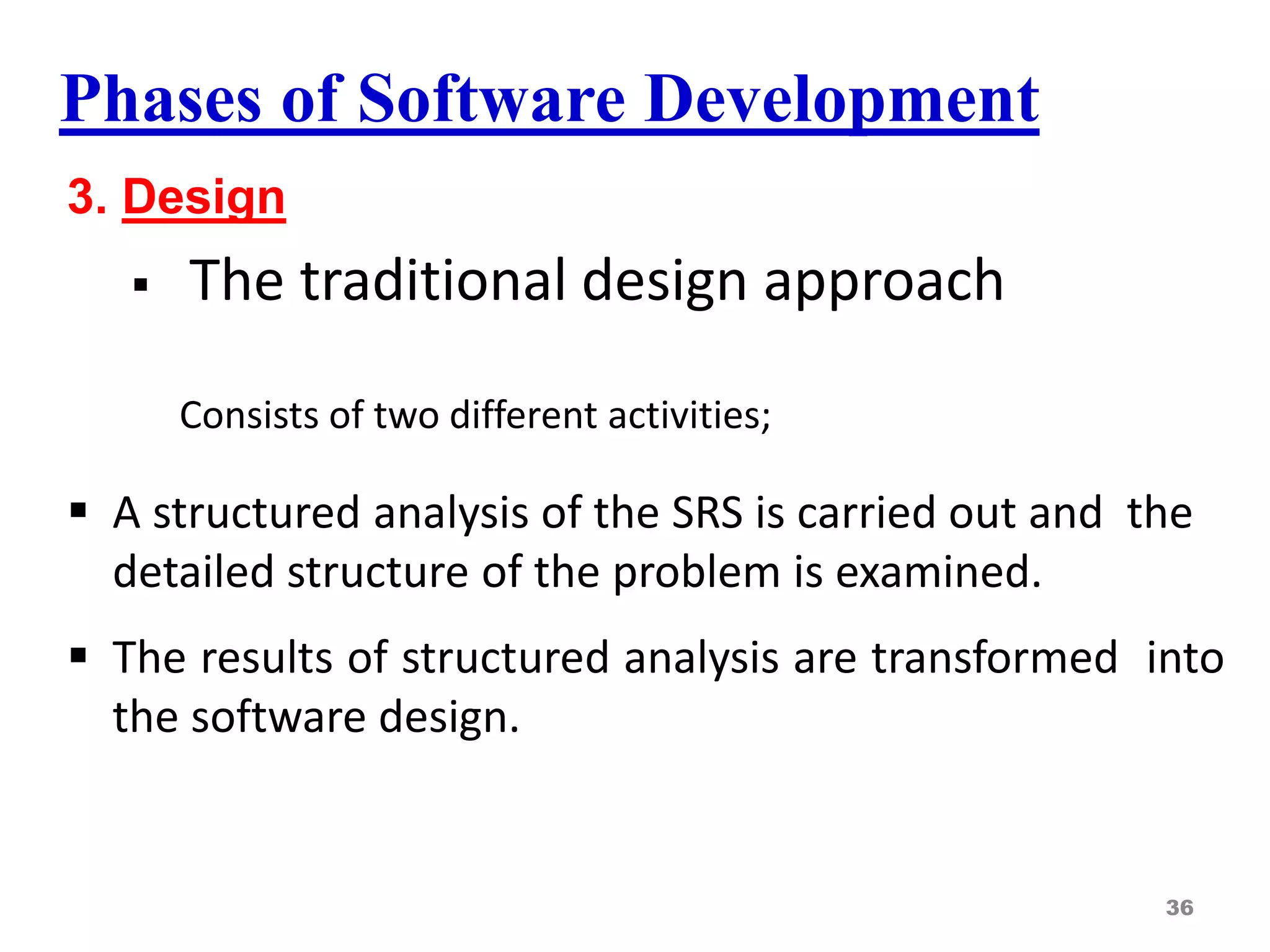 Phases of Software Development
3. Design
 The traditional design approach
Consists of two different activities;
 A structured analysis of the SRS is carried out and the
detailed structure of the problem is examined.
 The results of structured analysis are transformed into
the software design.
36
 
