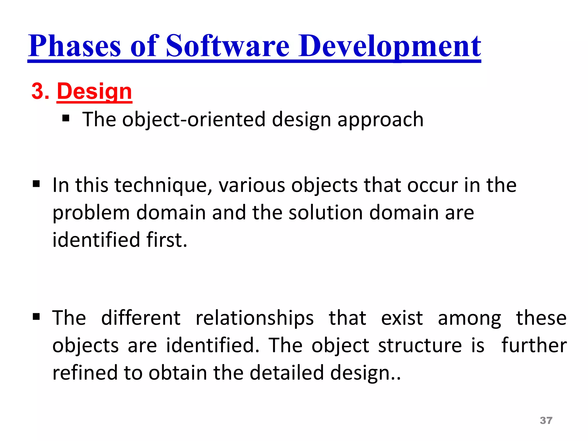 Phases of Software Development
3. Design
 The object-oriented design approach
 In this technique, various objects that occur in the
problem domain and the solution domain are
identified first.
 The different relationships that exist among these
objects are identified. The object structure is further
refined to obtain the detailed design..
37
 