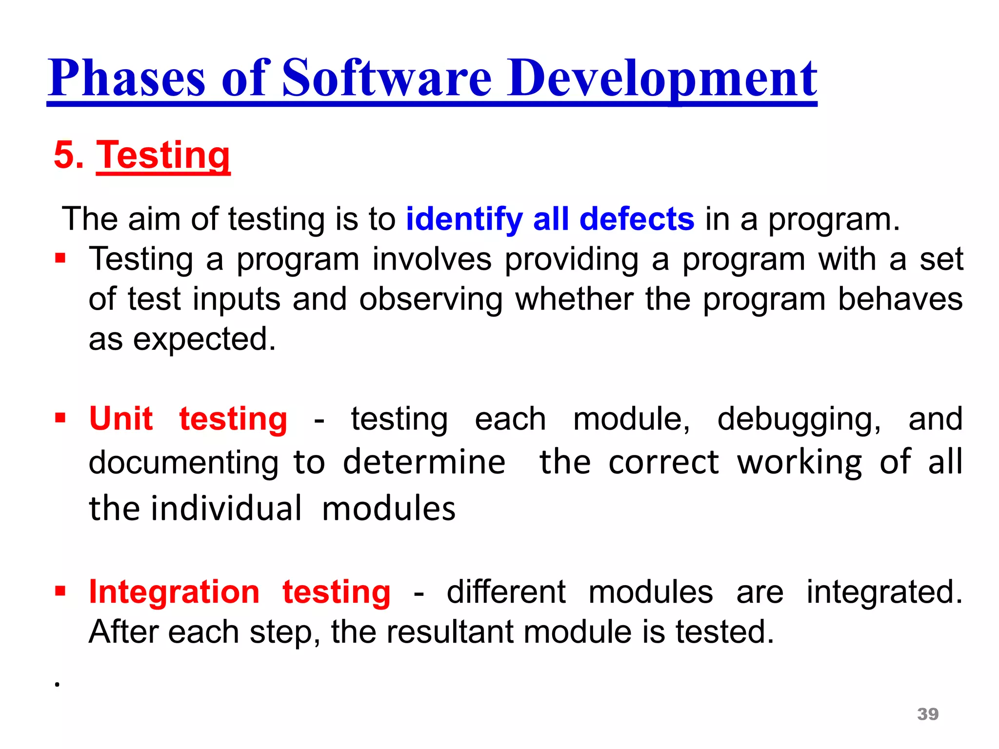 Phases of Software Development
5. Testing
The aim of testing is to identify all defects in a program.
 Testing a program involves providing a program with a set
of test inputs and observing whether the program behaves
as expected.
 Unit testing - testing each module, debugging, and
documenting to determine the correct working of all
the individual modules
 Integration testing - different modules are integrated.
After each step, the resultant module is tested.
.
39
 