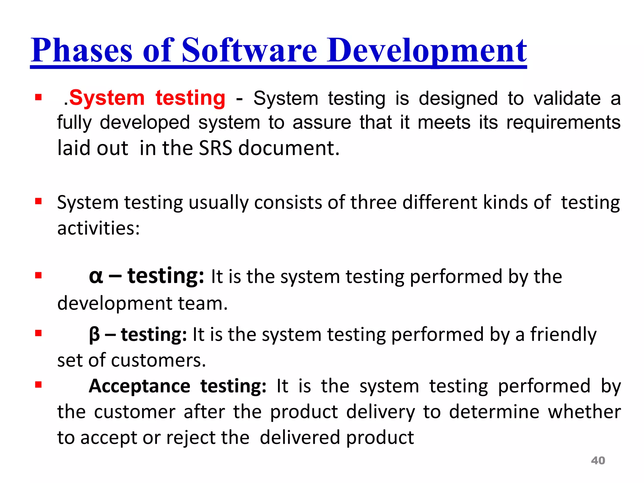 Phases of Software Development
 .System testing - System testing is designed to validate a
fully developed system to assure that it meets its requirements
laid out in the SRS document.
 System testing usually consists of three different kinds of testing
activities:
 α – testing: It is the system testing performed by the
development team.
 β – testing: It is the system testing performed by a friendly
set of customers.
 Acceptance testing: It is the system testing performed by
the customer after the product delivery to determine whether
to accept or reject the delivered product
40
 