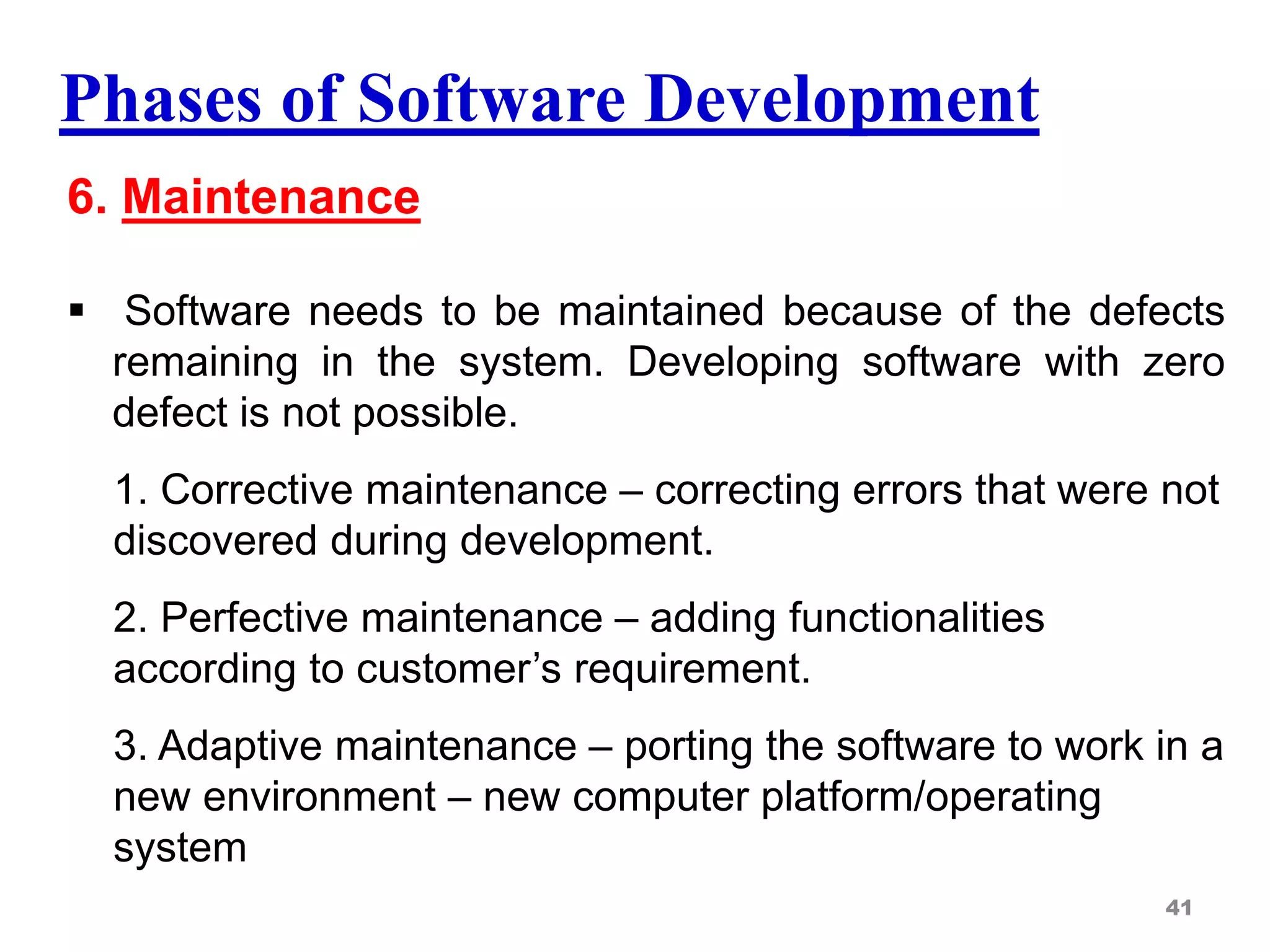 Phases of Software Development
6. Maintenance
 Software needs to be maintained because of the defects
remaining in the system. Developing software with zero
defect is not possible.
1. Corrective maintenance – correcting errors that were not
discovered during development.
2. Perfective maintenance – adding functionalities
according to customer’s requirement.
3. Adaptive maintenance – porting the software to work in a
new environment – new computer platform/operating
system
41
 