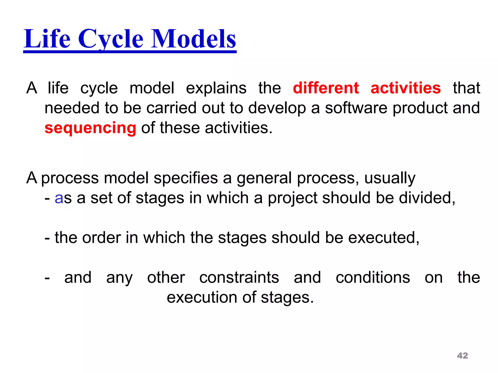 Life Cycle Models
A life cycle model explains the different activities that
needed to be carried out to develop a software product and
sequencing of these activities.
A process model specifies a general process, usually
- as a set of stages in which a project should be divided,
- the order in which the stages should be executed,
- and any other constraints and conditions on the
execution of stages.
42
 