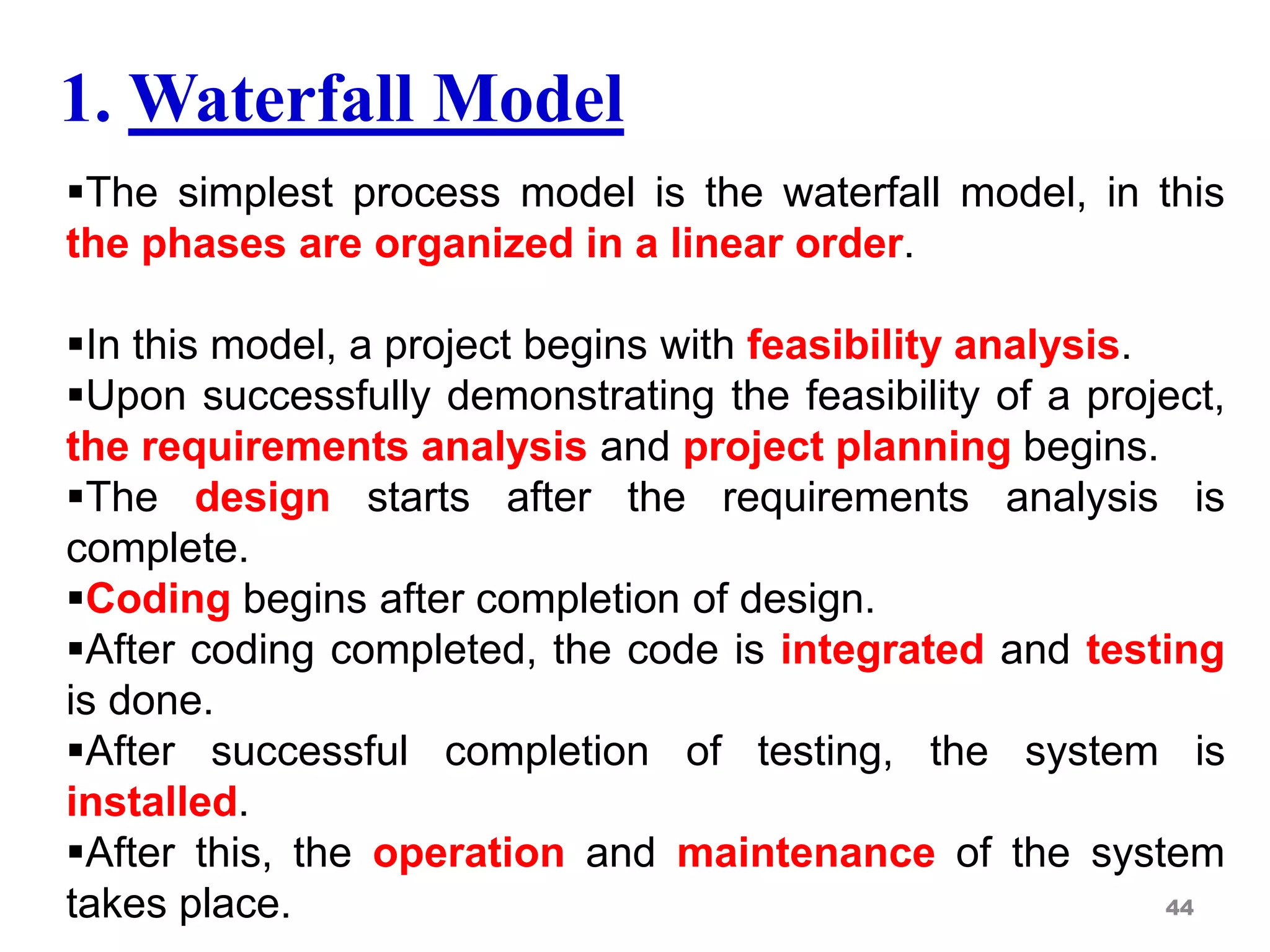 1. Waterfall Model
The simplest process model is the waterfall model, in this
the phases are organized in a linear order.
In this model, a project begins with feasibility analysis.
Upon successfully demonstrating the feasibility of a project,
the requirements analysis and project planning begins.
The design starts after the requirements analysis is
complete.
Coding begins after completion of design.
After coding completed, the code is integrated and testing
is done.
After successful completion of testing, the system is
installed.
After this, the operation and maintenance of the system
takes place. 44
 