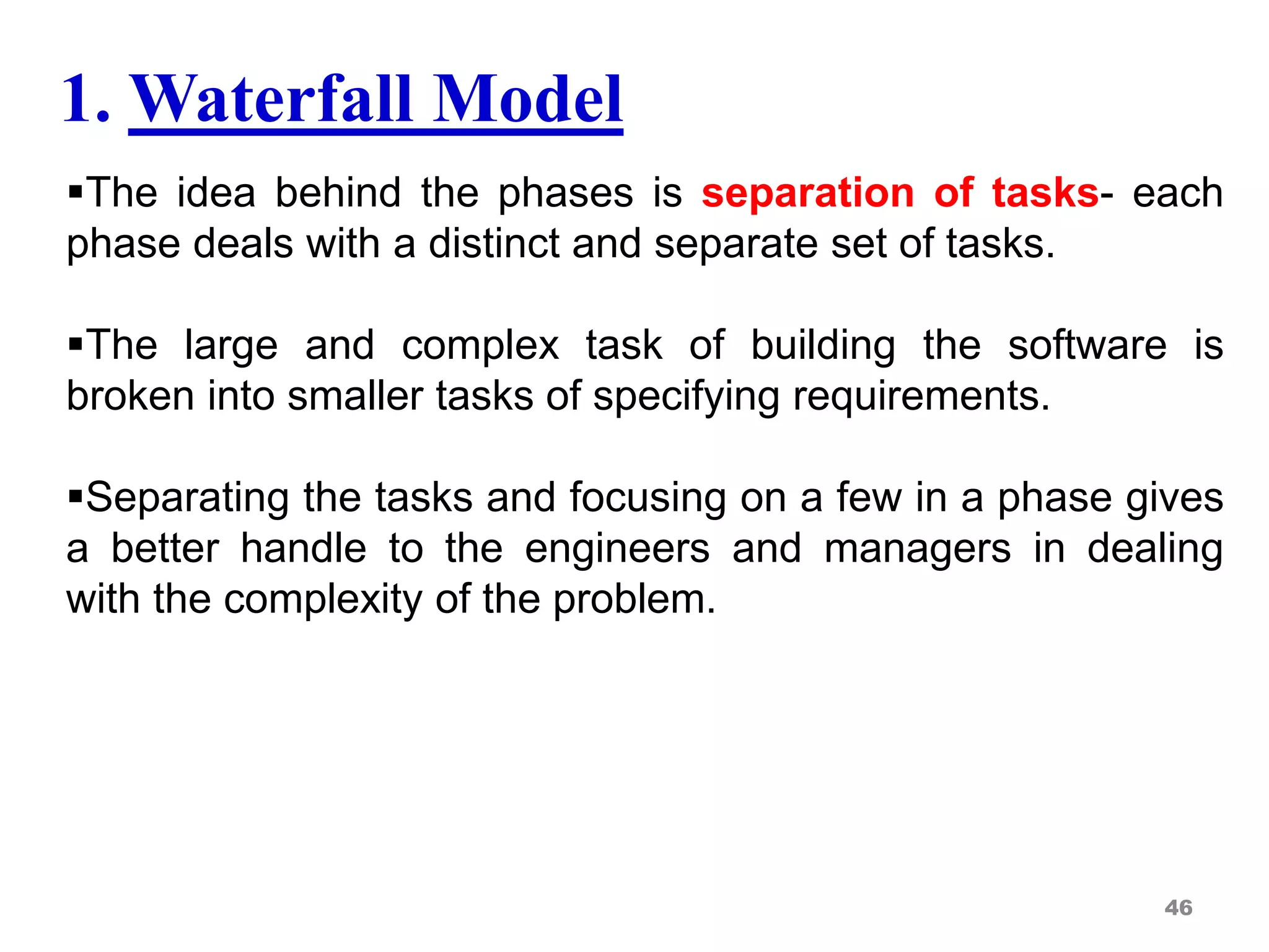 The idea behind the phases is separation of tasks- each
phase deals with a distinct and separate set of tasks.
The large and complex task of building the software is
broken into smaller tasks of specifying requirements.
Separating the tasks and focusing on a few in a phase gives
a better handle to the engineers and managers in dealing
with the complexity of the problem.
46
1. Waterfall Model
 