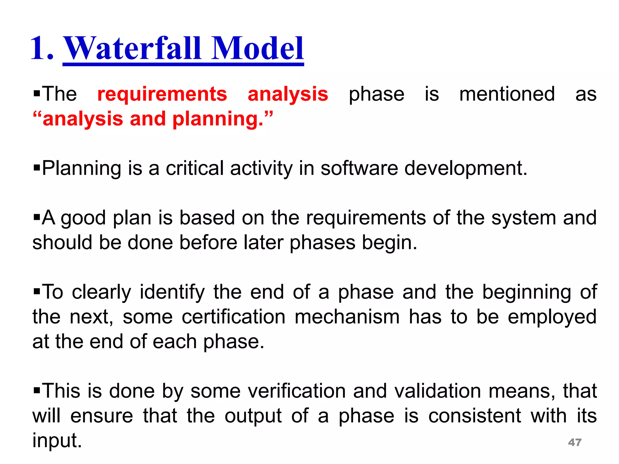 The requirements analysis phase is mentioned as
“analysis and planning.”
Planning is a critical activity in software development.
A good plan is based on the requirements of the system and
should be done before later phases begin.
To clearly identify the end of a phase and the beginning of
the next, some certification mechanism has to be employed
at the end of each phase.
This is done by some verification and validation means, that
will ensure that the output of a phase is consistent with its
input. 47
1. Waterfall Model
 