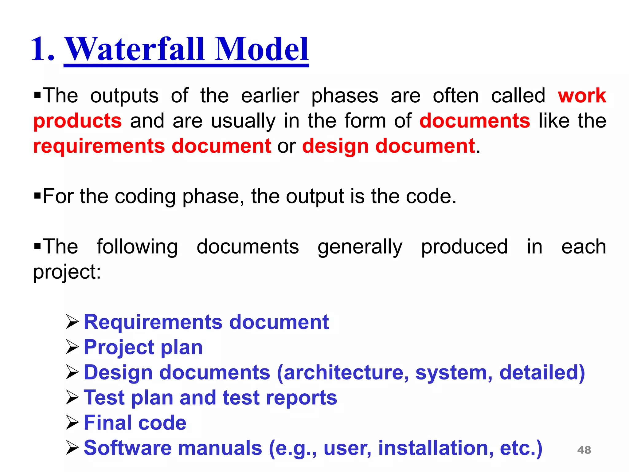 The outputs of the earlier phases are often called work
products and are usually in the form of documents like the
requirements document or design document.
For the coding phase, the output is the code.
The following documents generally produced in each
project:
Requirements document
Project plan
Design documents (architecture, system, detailed)
Test plan and test reports
Final code
Software manuals (e.g., user, installation, etc.) 48
1. Waterfall Model
 