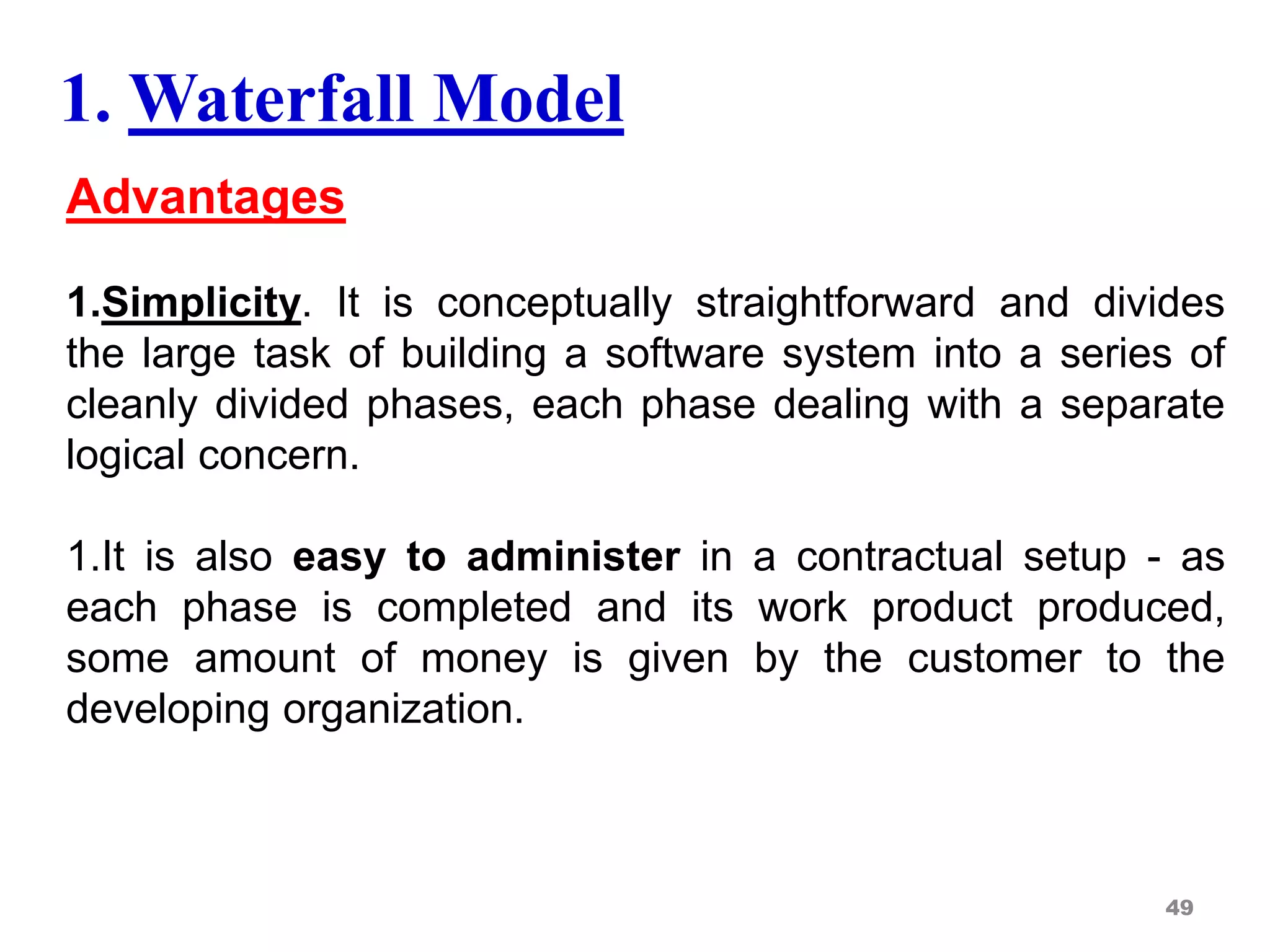 Advantages
1.Simplicity. It is conceptually straightforward and divides
the large task of building a software system into a series of
cleanly divided phases, each phase dealing with a separate
logical concern.
1.It is also easy to administer in a contractual setup - as
each phase is completed and its work product produced,
some amount of money is given by the customer to the
developing organization.
49
1. Waterfall Model
 