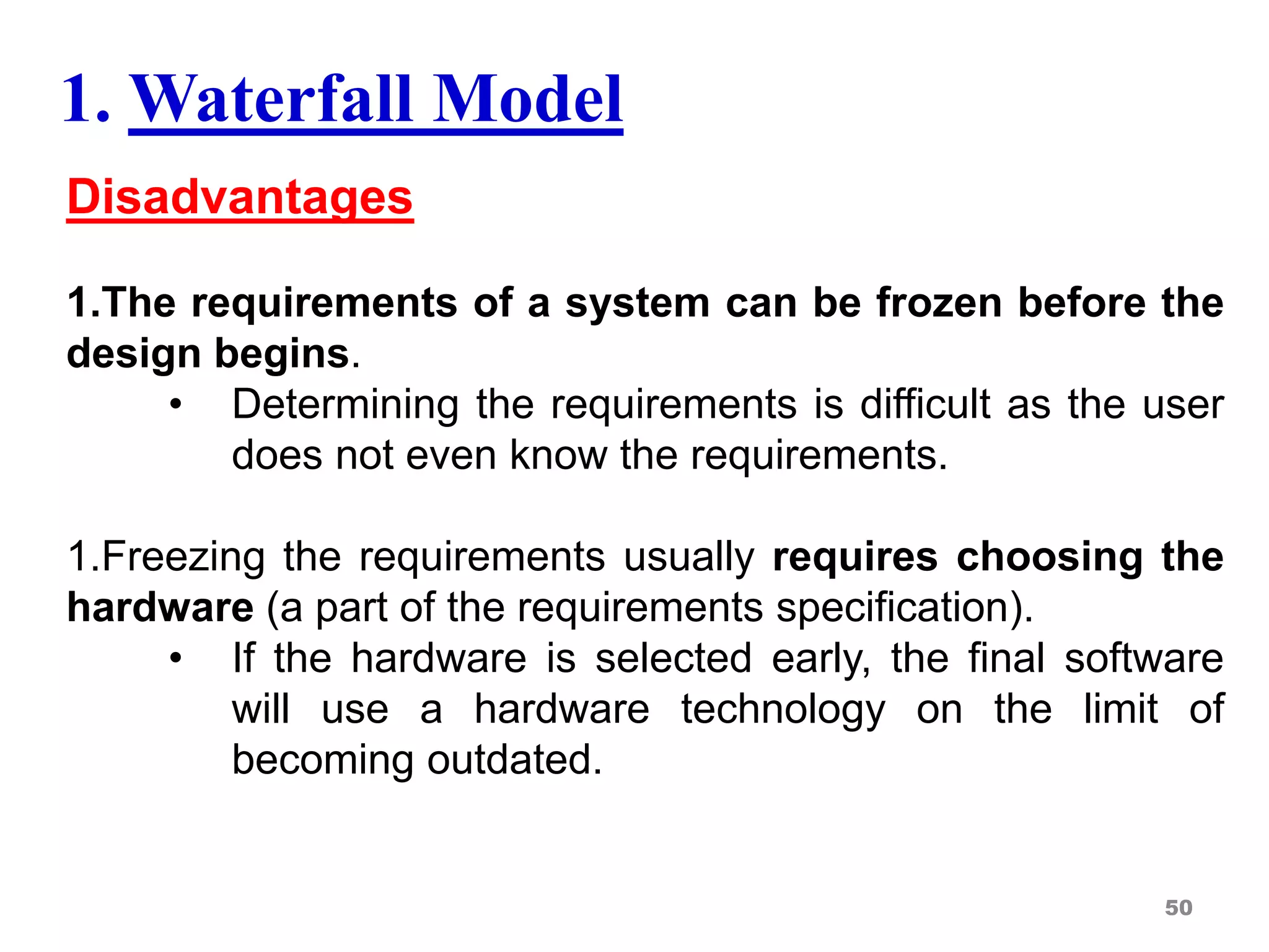 Disadvantages
1.The requirements of a system can be frozen before the
design begins.
• Determining the requirements is difficult as the user
does not even know the requirements.
1.Freezing the requirements usually requires choosing the
hardware (a part of the requirements specification).
• If the hardware is selected early, the final software
will use a hardware technology on the limit of
becoming outdated.
50
1. Waterfall Model
 