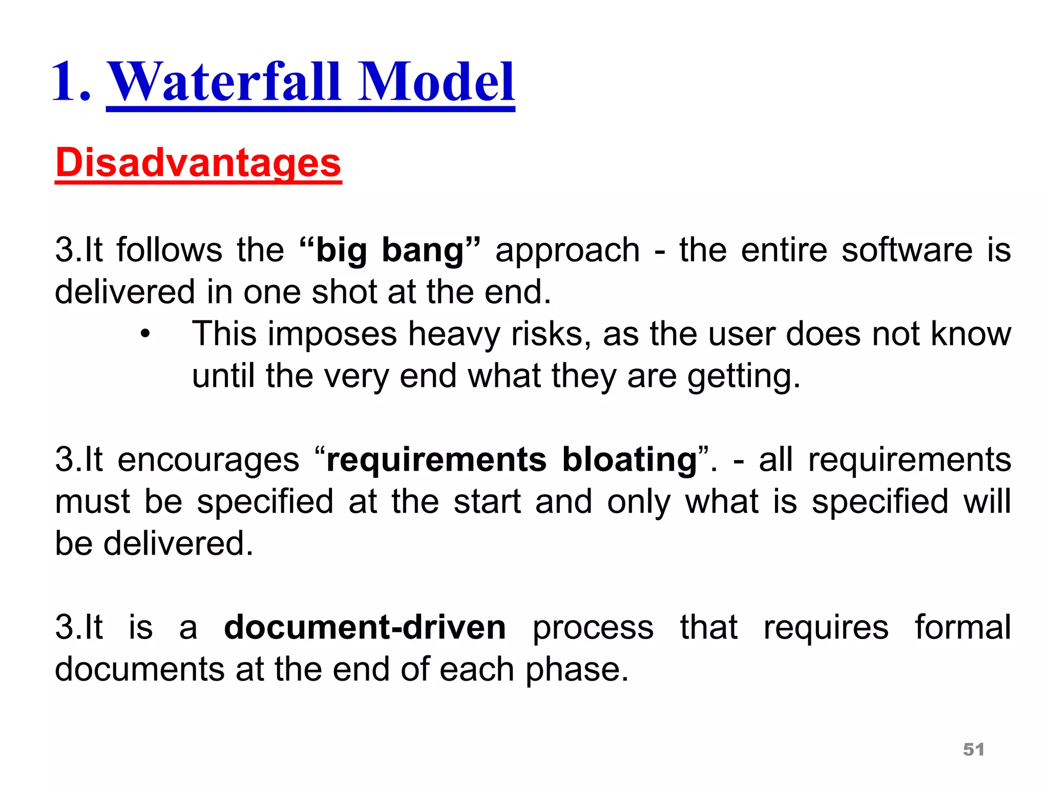 Disadvantages
3.It follows the “big bang” approach - the entire software is
delivered in one shot at the end.
• This imposes heavy risks, as the user does not know
until the very end what they are getting.
3.It encourages “requirements bloating”. - all requirements
must be specified at the start and only what is specified will
be delivered.
3.It is a document-driven process that requires formal
documents at the end of each phase.
51
1. Waterfall Model
 