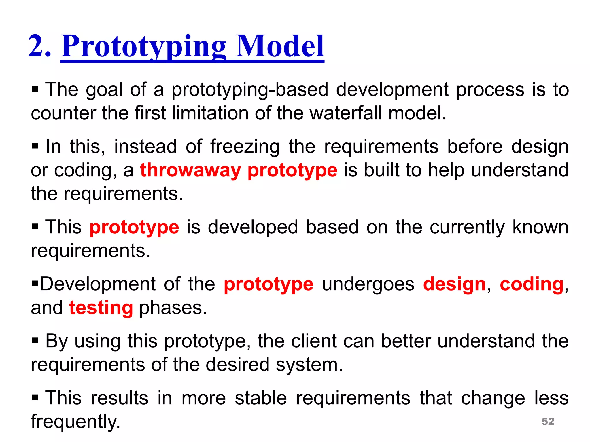 2. Prototyping Model
 The goal of a prototyping-based development process is to
counter the first limitation of the waterfall model.
 In this, instead of freezing the requirements before design
or coding, a throwaway prototype is built to help understand
the requirements.
 This prototype is developed based on the currently known
requirements.
Development of the prototype undergoes design, coding,
and testing phases.
 By using this prototype, the client can better understand the
requirements of the desired system.
 This results in more stable requirements that change less
frequently. 52
 