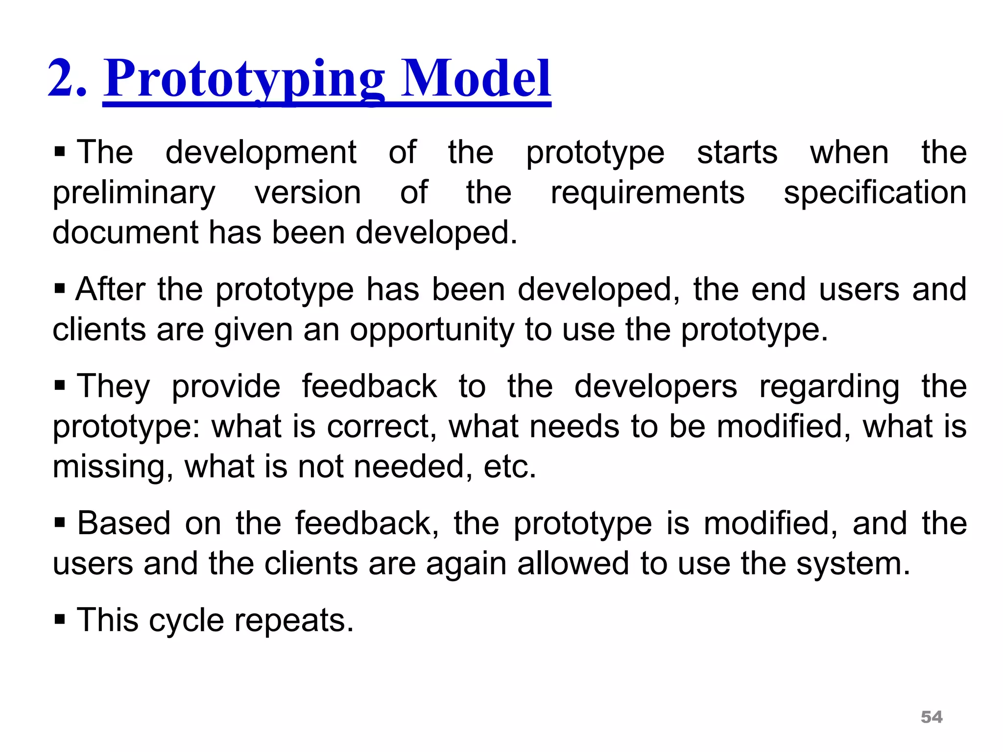  The development of the prototype starts when the
preliminary version of the requirements specification
document has been developed.
 After the prototype has been developed, the end users and
clients are given an opportunity to use the prototype.
 They provide feedback to the developers regarding the
prototype: what is correct, what needs to be modified, what is
missing, what is not needed, etc.
 Based on the feedback, the prototype is modified, and the
users and the clients are again allowed to use the system.
 This cycle repeats.
54
2. Prototyping Model
 
