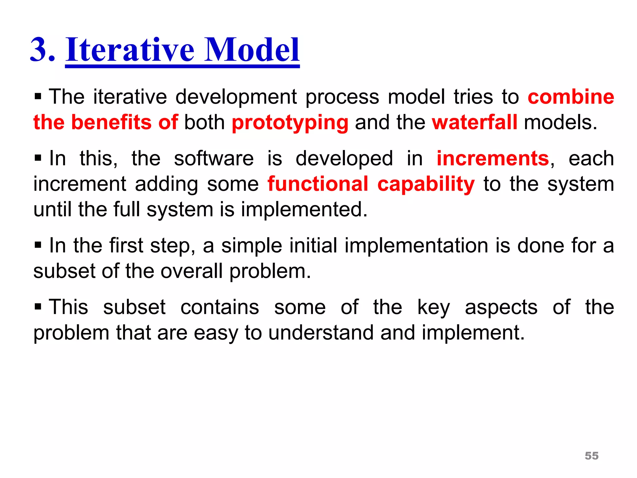 3. Iterative Model
 The iterative development process model tries to combine
the benefits of both prototyping and the waterfall models.
 In this, the software is developed in increments, each
increment adding some functional capability to the system
until the full system is implemented.
 In the first step, a simple initial implementation is done for a
subset of the overall problem.
 This subset contains some of the key aspects of the
problem that are easy to understand and implement.
55
 