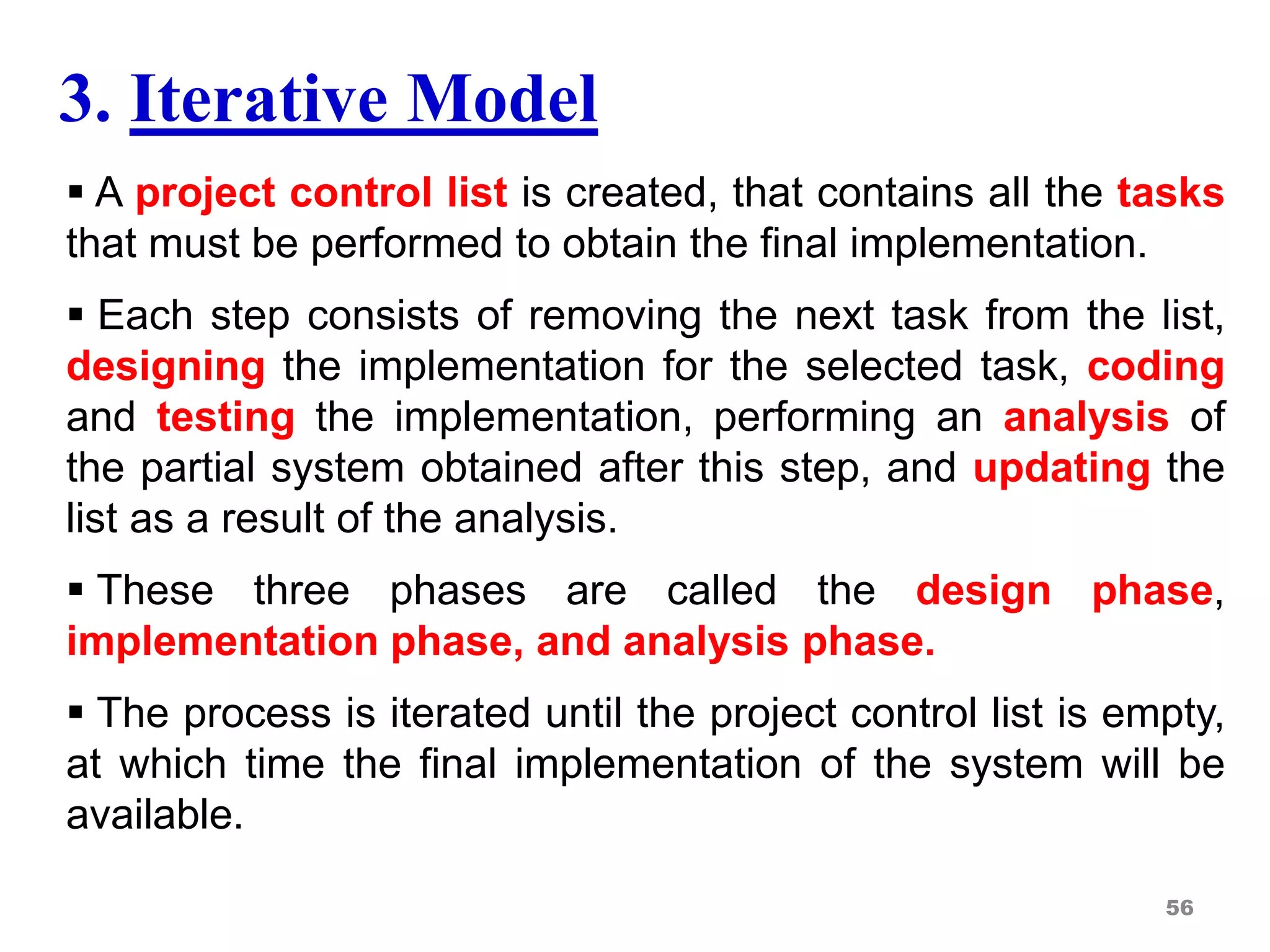 3. Iterative Model
 A project control list is created, that contains all the tasks
that must be performed to obtain the final implementation.
 Each step consists of removing the next task from the list,
designing the implementation for the selected task, coding
and testing the implementation, performing an analysis of
the partial system obtained after this step, and updating the
list as a result of the analysis.
 These three phases are called the design phase,
implementation phase, and analysis phase.
 The process is iterated until the project control list is empty,
at which time the final implementation of the system will be
available.
56
 