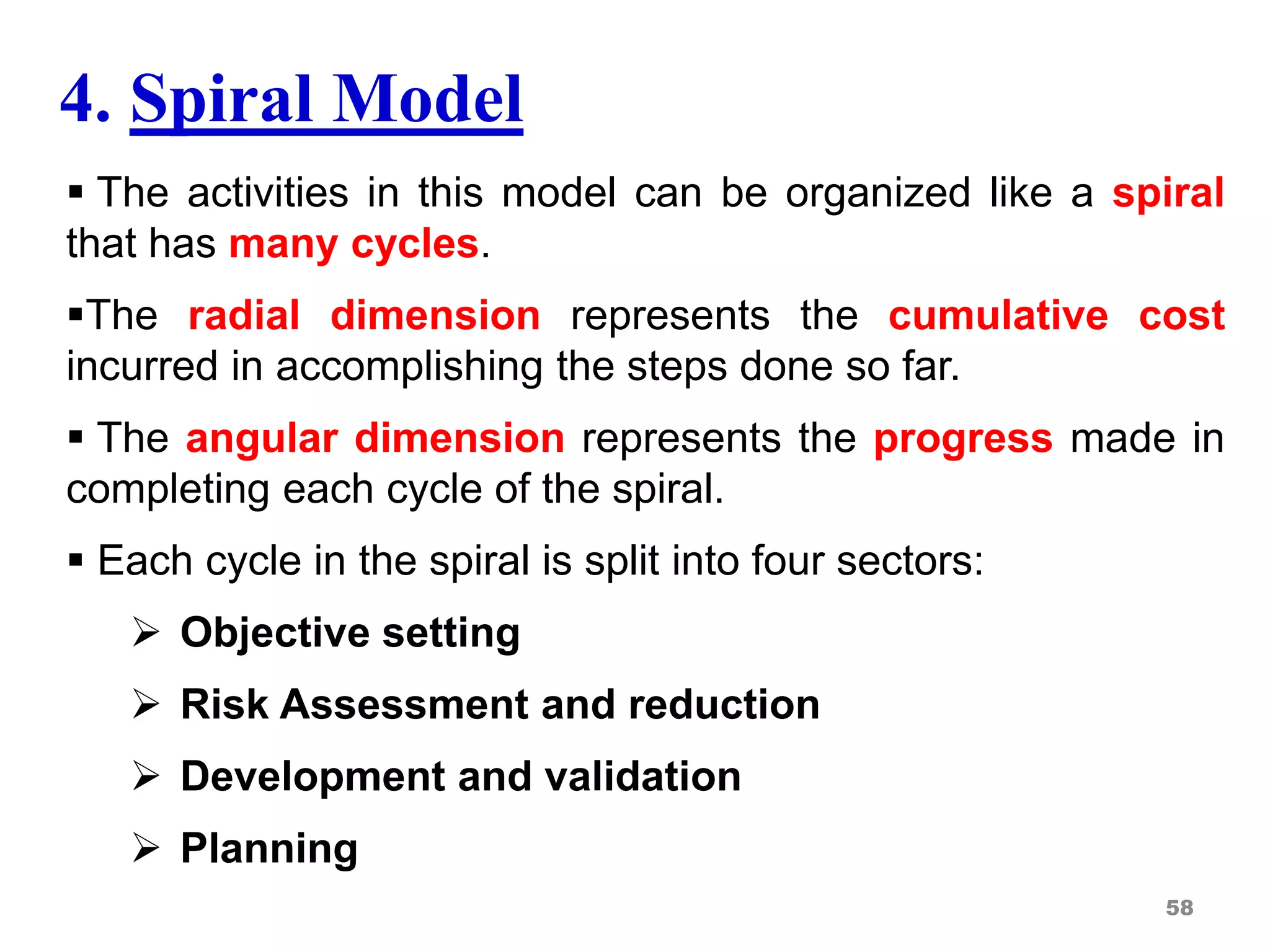 4. Spiral Model
 The activities in this model can be organized like a spiral
that has many cycles.
The radial dimension represents the cumulative cost
incurred in accomplishing the steps done so far.
 The angular dimension represents the progress made in
completing each cycle of the spiral.
 Each cycle in the spiral is split into four sectors:
 Objective setting
 Risk Assessment and reduction
 Development and validation
 Planning
58
 