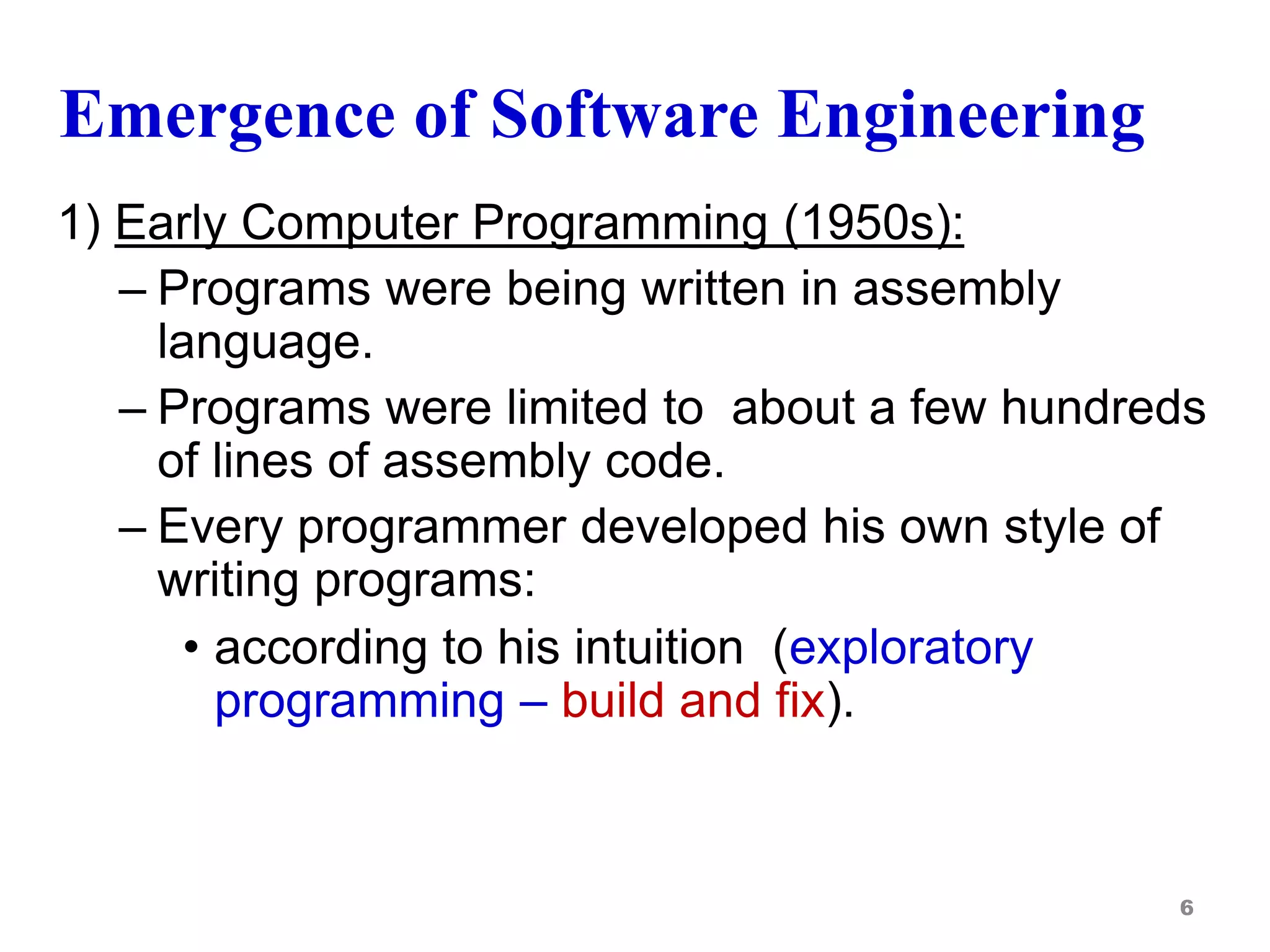 Emergence of Software Engineering
1) Early Computer Programming (1950s):
– Programs were being written in assembly
language.
– Programs were limited to about a few hundreds
of lines of assembly code.
– Every programmer developed his own style of
writing programs:
• according to his intuition (exploratory
programming – build and fix).
6
 