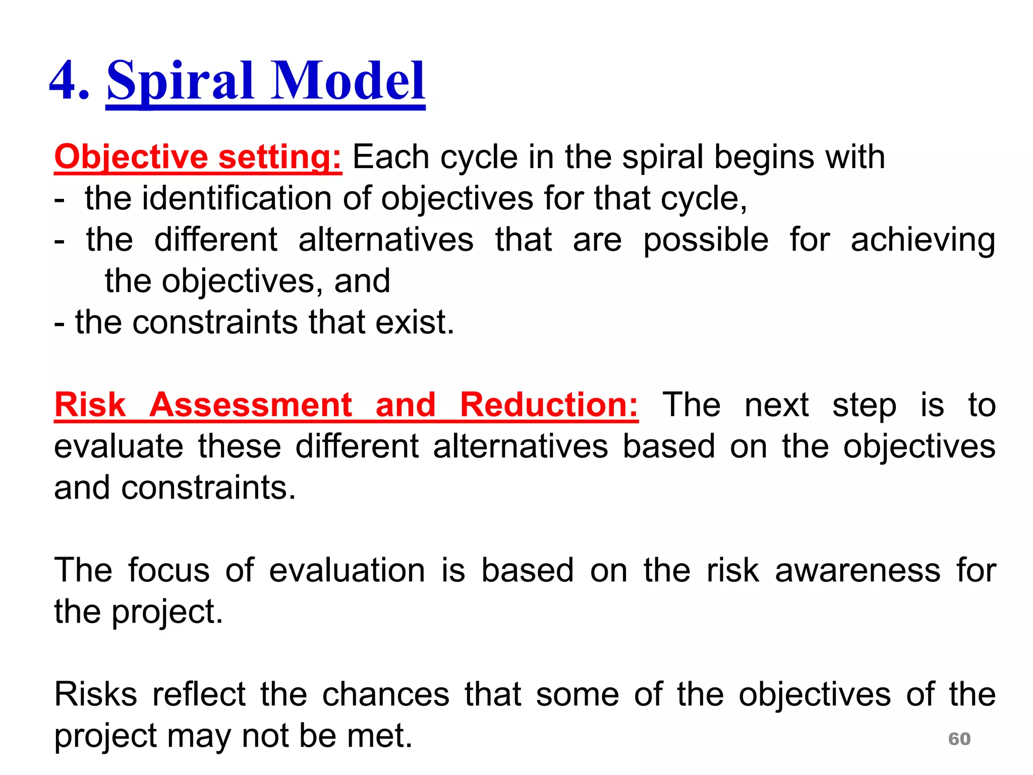 4. Spiral Model
Objective setting: Each cycle in the spiral begins with
- the identification of objectives for that cycle,
- the different alternatives that are possible for achieving
the objectives, and
- the constraints that exist.
Risk Assessment and Reduction: The next step is to
evaluate these different alternatives based on the objectives
and constraints.
The focus of evaluation is based on the risk awareness for
the project.
Risks reflect the chances that some of the objectives of the
project may not be met. 60
 