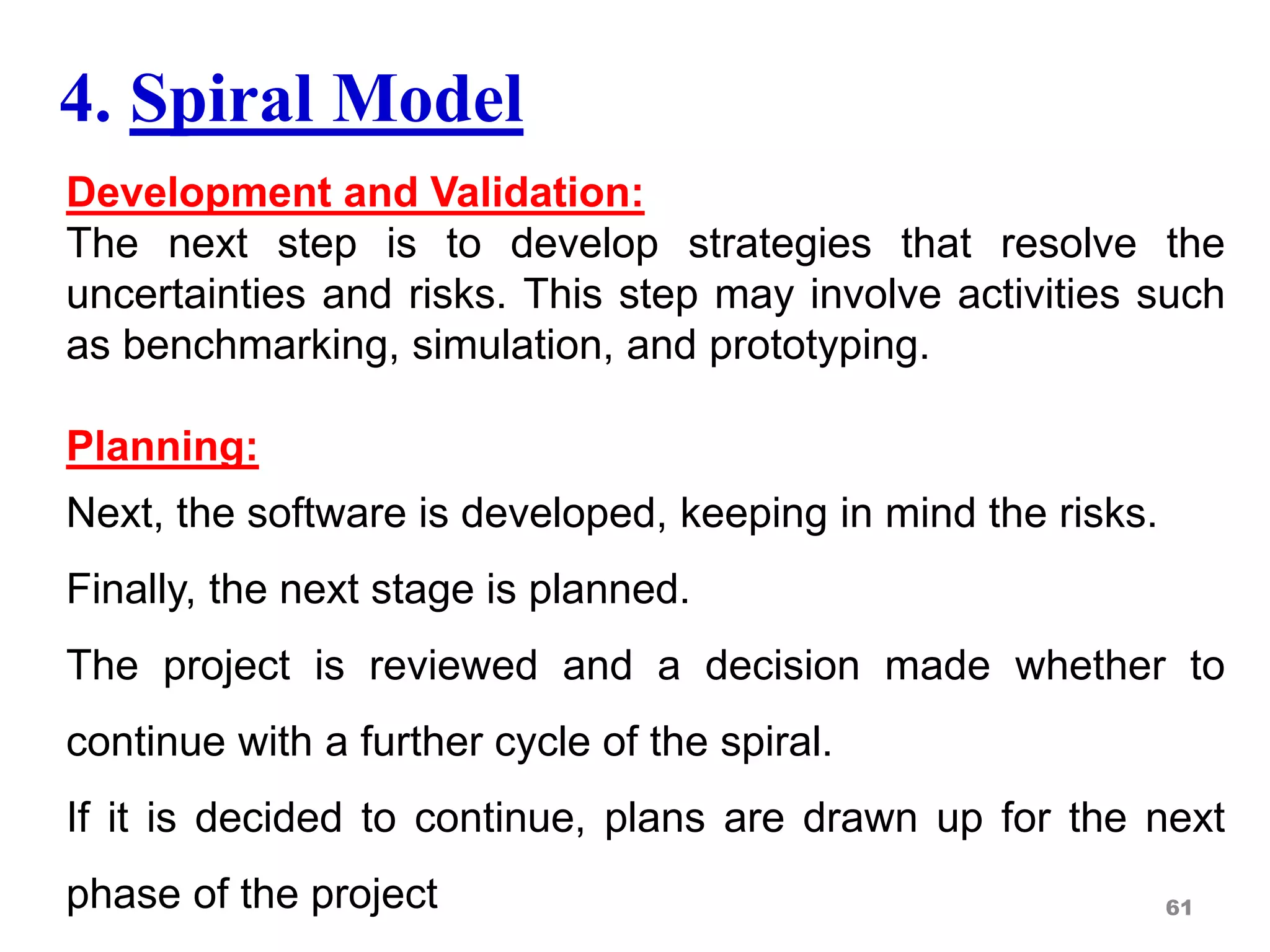 4. Spiral Model
Development and Validation:
The next step is to develop strategies that resolve the
uncertainties and risks. This step may involve activities such
as benchmarking, simulation, and prototyping.
Planning:
Next, the software is developed, keeping in mind the risks.
Finally, the next stage is planned.
The project is reviewed and a decision made whether to
continue with a further cycle of the spiral.
If it is decided to continue, plans are drawn up for the next
phase of the project 61
 