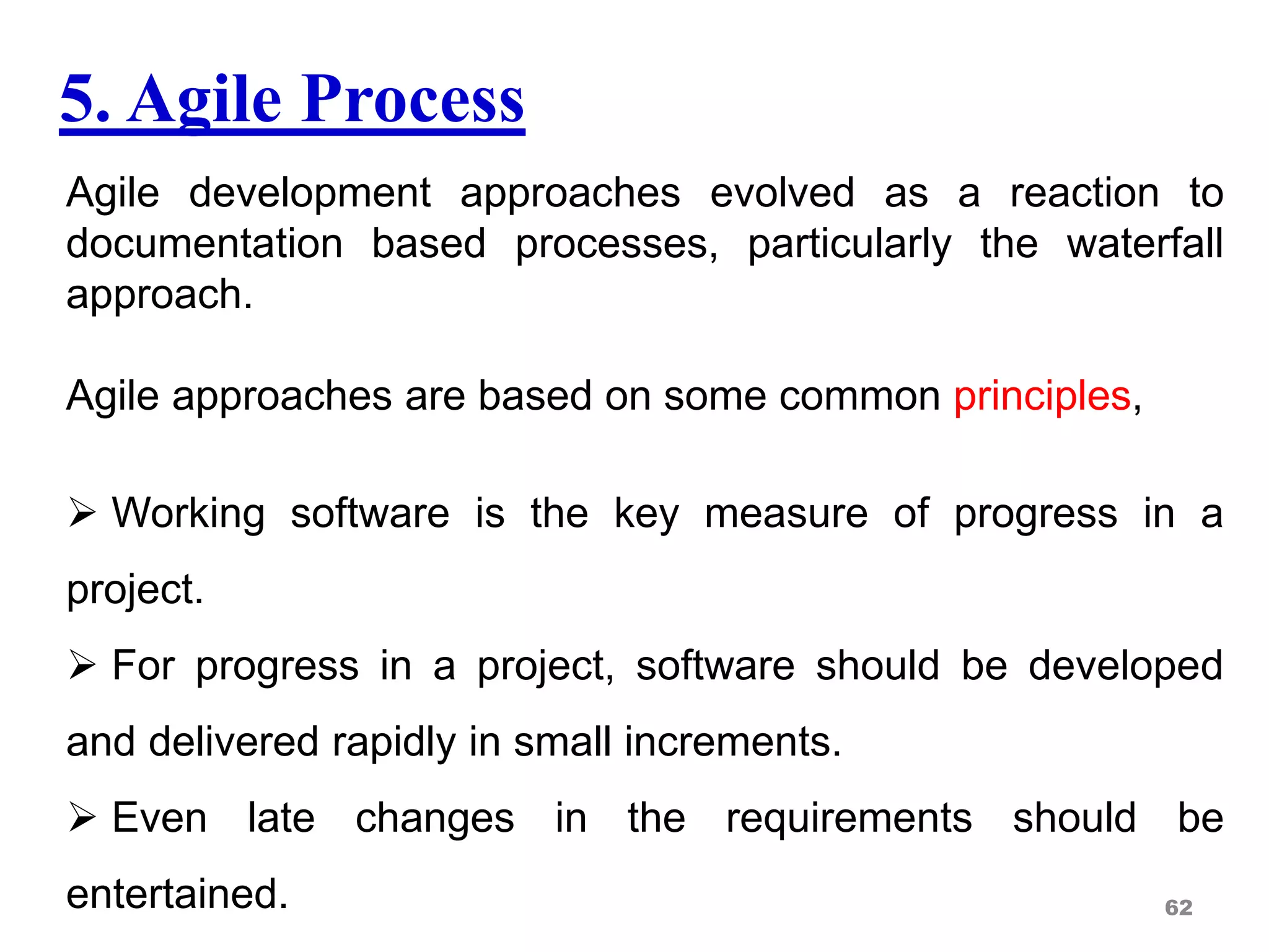 5. Agile Process
Agile development approaches evolved as a reaction to
documentation based processes, particularly the waterfall
approach.
Agile approaches are based on some common principles,
 Working software is the key measure of progress in a
project.
 For progress in a project, software should be developed
and delivered rapidly in small increments.
 Even late changes in the requirements should be
entertained. 62
 