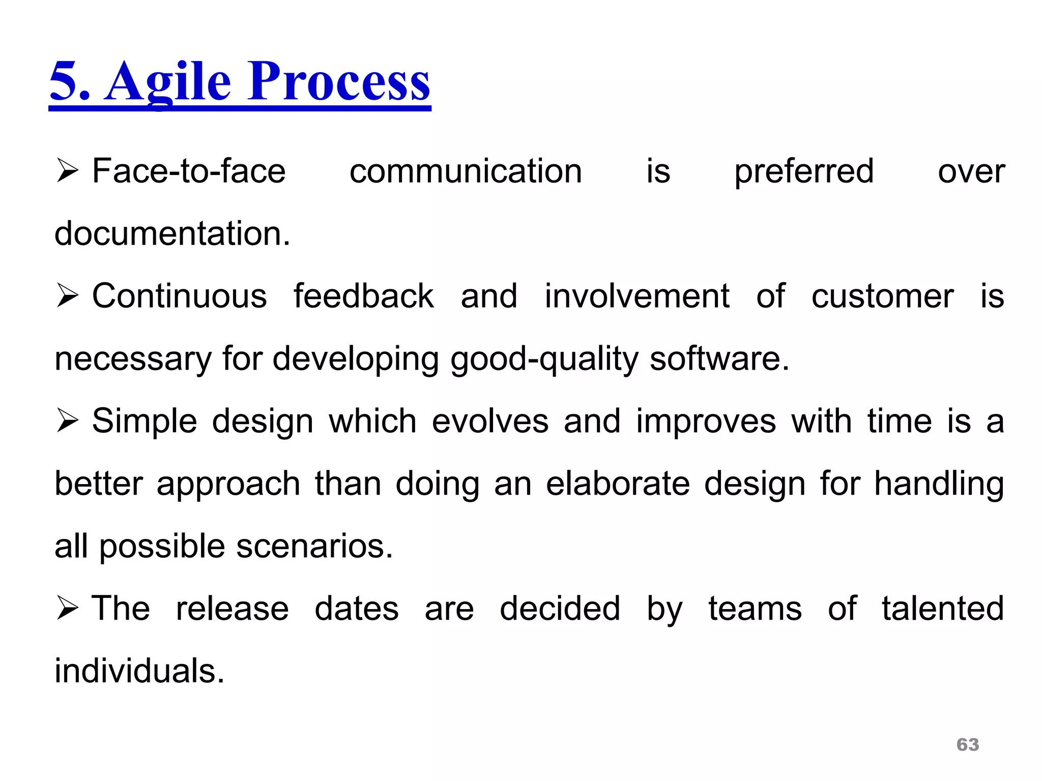 5. Agile Process
 Face-to-face communication is preferred over
documentation.
 Continuous feedback and involvement of customer is
necessary for developing good-quality software.
 Simple design which evolves and improves with time is a
better approach than doing an elaborate design for handling
all possible scenarios.
 The release dates are decided by teams of talented
individuals.
63
 