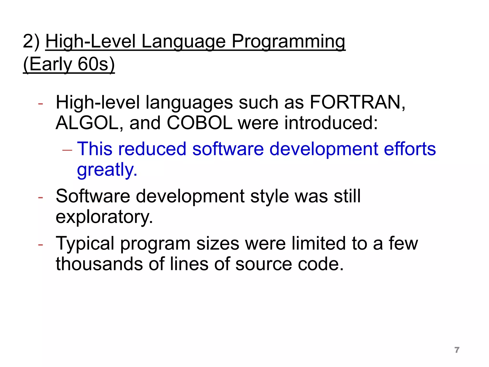 2) High-Level Language Programming
(Early 60s)
- High-level languages such as FORTRAN,
ALGOL, and COBOL were introduced:
 This reduced software development efforts
greatly.
- Software development style was still
exploratory.
- Typical program sizes were limited to a few
thousands of lines of source code.
7
 