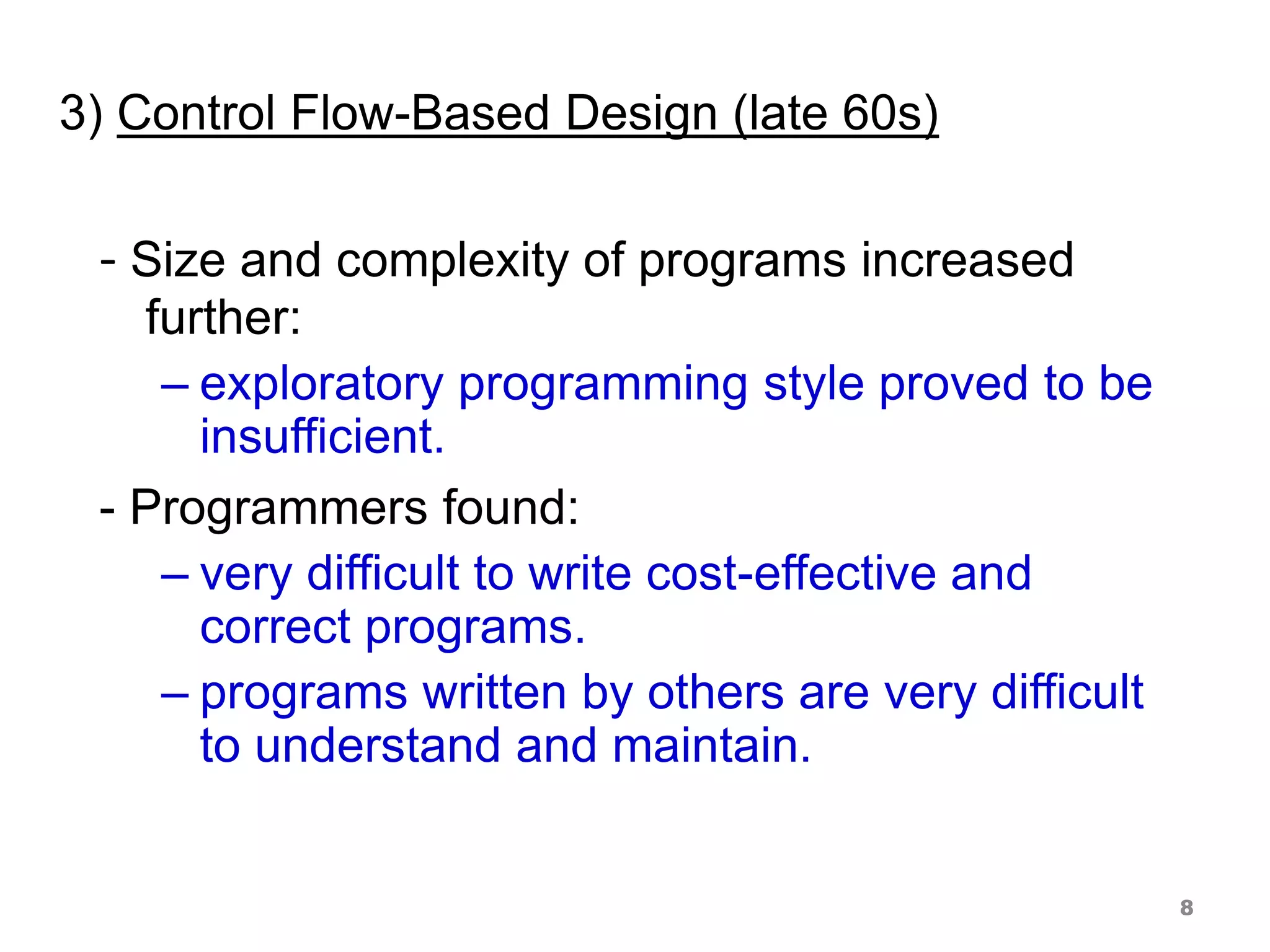 3) Control Flow-Based Design (late 60s)
- Size and complexity of programs increased
further:
– exploratory programming style proved to be
insufficient.
- Programmers found:
– very difficult to write cost-effective and
correct programs.
– programs written by others are very difficult
to understand and maintain.
8
 