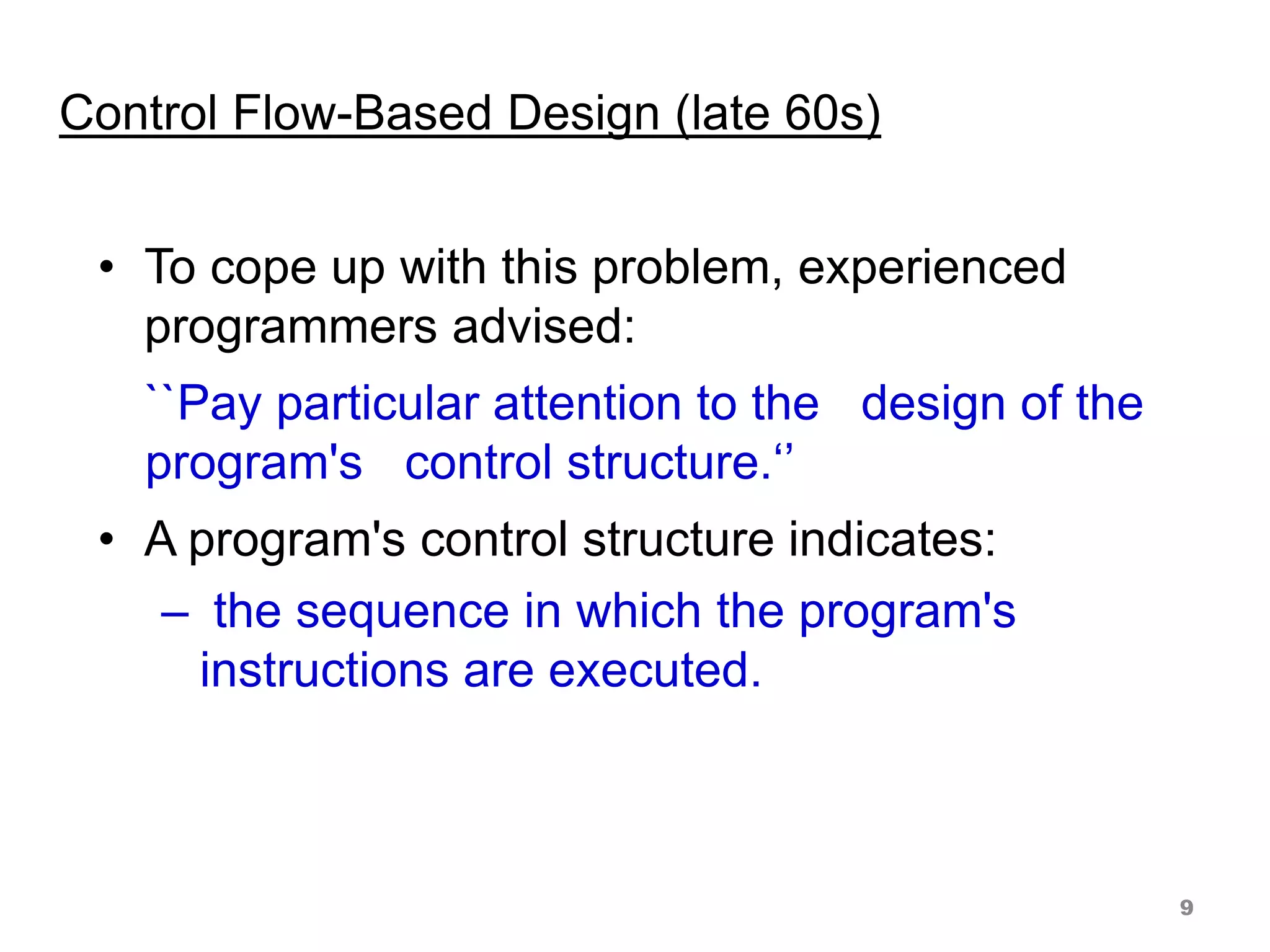 Control Flow-Based Design (late 60s)
• To cope up with this problem, experienced
programmers advised:
``Pay particular attention to the design of the
program's control structure.‘’
• A program's control structure indicates:
– the sequence in which the program's
instructions are executed.
9
 