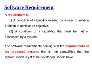 Software Requirement
A requirement is –
1) A condition of capability needed by a user to solve a
problem or achieve an objective,
(2) A condition or a capability that must be met or
possessed by a system.
The software requirements dealing with the requirements of
the proposed system, that is, the capabilities that the
system, which is yet to be developed, should have.
1
 