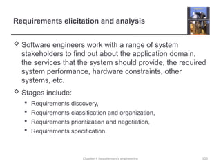 Requirements elicitation and analysis
 Software engineers work with a range of system
stakeholders to find out about the application domain,
the services that the system should provide, the required
system performance, hardware constraints, other
systems, etc.
 Stages include:
 Requirements discovery,
 Requirements classification and organization,
 Requirements prioritization and negotiation,
 Requirements specification.
Chapter 4 Requirements engineering 103
 