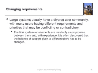 Changing requirements
 Large systems usually have a diverse user community,
with many users having different requirements and
priorities that may be conflicting or contradictory.
 The final system requirements are inevitably a compromise
between them and, with experience, it is often discovered that
the balance of support given to different users has to be
changed.
Chapter 4 Requirements engineering 130
 
